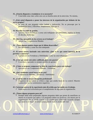 contacto@lonkomapu.cl www.lonkomapu.cl 41 3160177
32. ¿Estaría dispuesto a trasladarse si es necesario?
 Usted debe estar claro sobre esto con su familia antes de la entrevista. No mienta..
33 ¿Está usted dispuesto a poner los intereses de la organización por delante de los
suyos propios?
 Se trata de una pregunta sobre lealtad y dedicación. No se preocupe por la
profundidad ética y filosófica. Simplemente diga que sí.
34. Describa su estilo de gestión.
 Apóyese en sus Fortaleza o como está trabajando sus debilidades, implica la forma
de abordar problemas
35. ¿Qué has aprendido de los errores en el trabajo?
 Apunte sus Competencias Blandas
36. ¿Tiene algunos puntos ciegos que le faltan desarrollar?
 Sus debilidades y como las está trabajando.
37. Si usted estaría haciendo esta entrevista ¿Qué es lo que usted buscaría de la
persona a contratar?
 Trabaje con sus Fortalezas y Debilidades, como las está trabajando
38. ¿Cree que usted está sobre calificado para este puesto?
 Contribuir y aprender es siempre posible de aportar.
39. ¿Cómo se propone compensar su falta de experiencia para este trabajo?
 Apóyese en sus Competencia Blandas - Fortalezas.
40. ¿Qué cualidades usted busca en un jefe?
 Competencias Blandas – Fortalezas / Debilidades
41. ¿Cuál ha sido tu mayor decepción profesional?
 Asegúrese de que usted se refiere a algo que estaba fuera de su control. Muestre
aceptación y no los sentimientos negativos.
42. Cuénteme acerca de la experiencia más divertida que ha tenido en el trabajo.
 Hable acerca de la diversión por el cumplimiento de algo para la organización.
43. ¿Tienes alguna pregunta para mí?
 Siempre debe tener preparadas algunas preguntas dado que ponen de manifiesto su
interés en el puesto que aplica. Las preguntas deben ser positivas y de interés por la
organización. No se olvide sonreír y ser cordial pero sobre todo recuerde siempre
que usted es el mejor. Si usted está preparado nada le puede salir mal
 