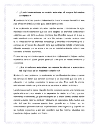  ¿Podría implementarse un modelo educativo al margen del modelo
económico?
Si, partiendo de la idea que el modelo educativo busca la manera de contribuir a un
país en los diferentes aspectos que a este le corresponde.
Si se implementa un modelo educativo bajo las normas o condiciones de algún
modelos económico considero que este se va adapta a las diferentes condiciones o
exigencia que este tiene, podemos menciona las diferentes manera en la que a
evolucionado el mundo entero en cual cada días esta en constante cambios como
la TIC estos requiere de diferentes metodología y diferentes conocimientos para la
personas es ahí donde la educación tiene que cambias los método y implementa
diferente estrategia que se acople a los que en realidad se le esta pidiendo este
caso sería el modelo económico.
Por eso es muy importantes que se implemente modelo educativo bajo un modelo
económico para así poder genera ganancias a un país en materia educativa y
económica
 ¿Son las reformas educativas una manera de adecuar la educación a
las exigencias de los modelos económicos?
Si, el mundo esta cambiando constantemente en las diferentes disciplinas por ende
las personas se tienen que someter o adecuar a las exigencias que esta pide, la
educación y el modelo económico no pasan por alto. Pero serán la reforma
educativa una manera de que la educación se adapte al modelo económico.
La reformas educativa desde mi punto de vista considero que son una manera para
que la educación pueda atender a las exigencias del modelo económico que esta
dominando ese momento, ya que si los experto en la aria se sienta y analiza de qué
manera se puede hacer los cambios y adecuar a las exigencia de dicho modelo será
más fácil que las personas puedan tener garantía en un trabajo por los
conocimientos que tienen que vas implementados a las exigencias y objetivos de
un modelos económico y por eso considero que las reforma educativa son
importantes bajo un modelo económico.
 