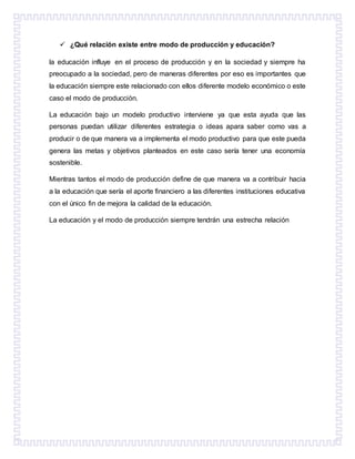  ¿Qué relación existe entre modo de producción y educación?
la educación influye en el proceso de producción y en la sociedad y siempre ha
preocupado a la sociedad, pero de maneras diferentes por eso es importantes que
la educación siempre este relacionado con ellos diferente modelo económico o este
caso el modo de producción.
La educación bajo un modelo productivo interviene ya que esta ayuda que las
personas puedan utilizar diferentes estrategia o ideas apara saber como vas a
producir o de que manera va a implementa el modo productivo para que este pueda
genera las metas y objetivos planteados en este caso sería tener una economía
sostenible.
Mientras tantos el modo de producción define de que manera va a contribuir hacia
a la educación que sería el aporte financiero a las diferentes instituciones educativa
con el único fin de mejora la calidad de la educación.
La educación y el modo de producción siempre tendrán una estrecha relación
 