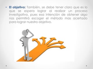 • El objetivo: También, se debe tener claro que es lo
que se espera lograr al realizar un proceso
investigativo, pues esa intención de obtener algo
nos permitirá escoger el método mas acertado
para lograr nuestro objetivo.
 