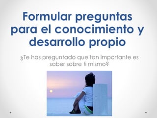 Formular preguntas
para el conocimiento y
desarrollo propio
¿Te has preguntado que tan importante es
saber sobre ti mismo?
 
