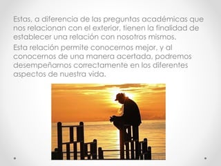 Estas, a diferencia de las preguntas académicas que
nos relacionan con el exterior, tienen la finalidad de
establecer una relación con nosotros mismos.
Esta relación permite conocernos mejor, y al
conocernos de una manera acertada, podremos
desempeñarnos correctamente en los diferentes
aspectos de nuestra vida.
 