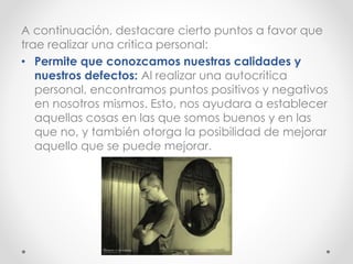 A continuación, destacare cierto puntos a favor que
trae realizar una critica personal:
• Permite que conozcamos nuestras calidades y
nuestros defectos: Al realizar una autocritica
personal, encontramos puntos positivos y negativos
en nosotros mismos. Esto, nos ayudara a establecer
aquellas cosas en las que somos buenos y en las
que no, y también otorga la posibilidad de mejorar
aquello que se puede mejorar.
 