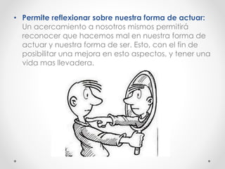 • Permite reflexionar sobre nuestra forma de actuar:
Un acercamiento a nosotros mismos permitirá
reconocer que hacemos mal en nuestra forma de
actuar y nuestra forma de ser. Esto, con el fin de
posibilitar una mejora en esto aspectos, y tener una
vida mas llevadera.
 