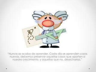 “Nunca se acaba de aprender. Cada día se aprenden cosas
nuevas, debemos preservar aquellas cosas que aporten a
nuestro crecimiento, y aquellas que no, desecharlas.”
 