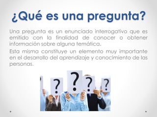 ¿Qué es una pregunta?
Una pregunta es un enunciado interrogativo que es
emitido con la finalidad de conocer o obtener
información sobre alguna temática.
Esta misma constituye un elemento muy importante
en el desarrollo del aprendizaje y conocimiento de las
personas.
 