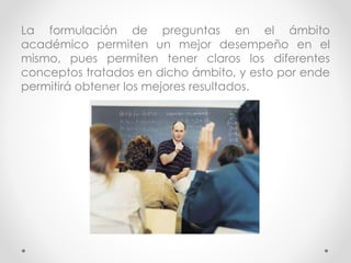 La formulación de preguntas en el ámbito
académico permiten un mejor desempeño en el
mismo, pues permiten tener claros los diferentes
conceptos tratados en dicho ámbito, y esto por ende
permitirá obtener los mejores resultados.
 