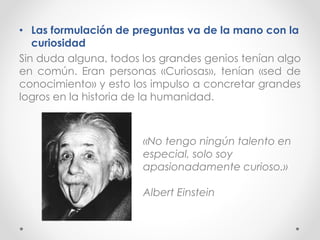 • Las formulación de preguntas va de la mano con la
curiosidad
Sin duda alguna, todos los grandes genios tenían algo
en común. Eran personas «Curiosas», tenían «sed de
conocimiento» y esto los impulso a concretar grandes
logros en la historia de la humanidad.
«No tengo ningún talento en
especial, solo soy
apasionadamente curioso.»
Albert Einstein
 
