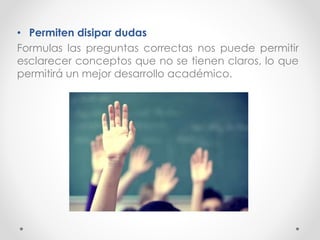 • Permiten disipar dudas
Formulas las preguntas correctas nos puede permitir
esclarecer conceptos que no se tienen claros, lo que
permitirá un mejor desarrollo académico.
 