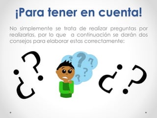 ¡Para tener en cuenta!
No simplemente se trata de realizar preguntas por
realizarlas, por lo que a continuación se darán dos
consejos para elaborar estas correctamente:
 