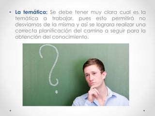 • La temática: Se debe tener muy clara cual es la
temática a trabajar, pues esto permitirá no
desviarnos de la misma y así se lograra realizar una
correcta planificación del camino a seguir para la
obtención del conocimiento.
 