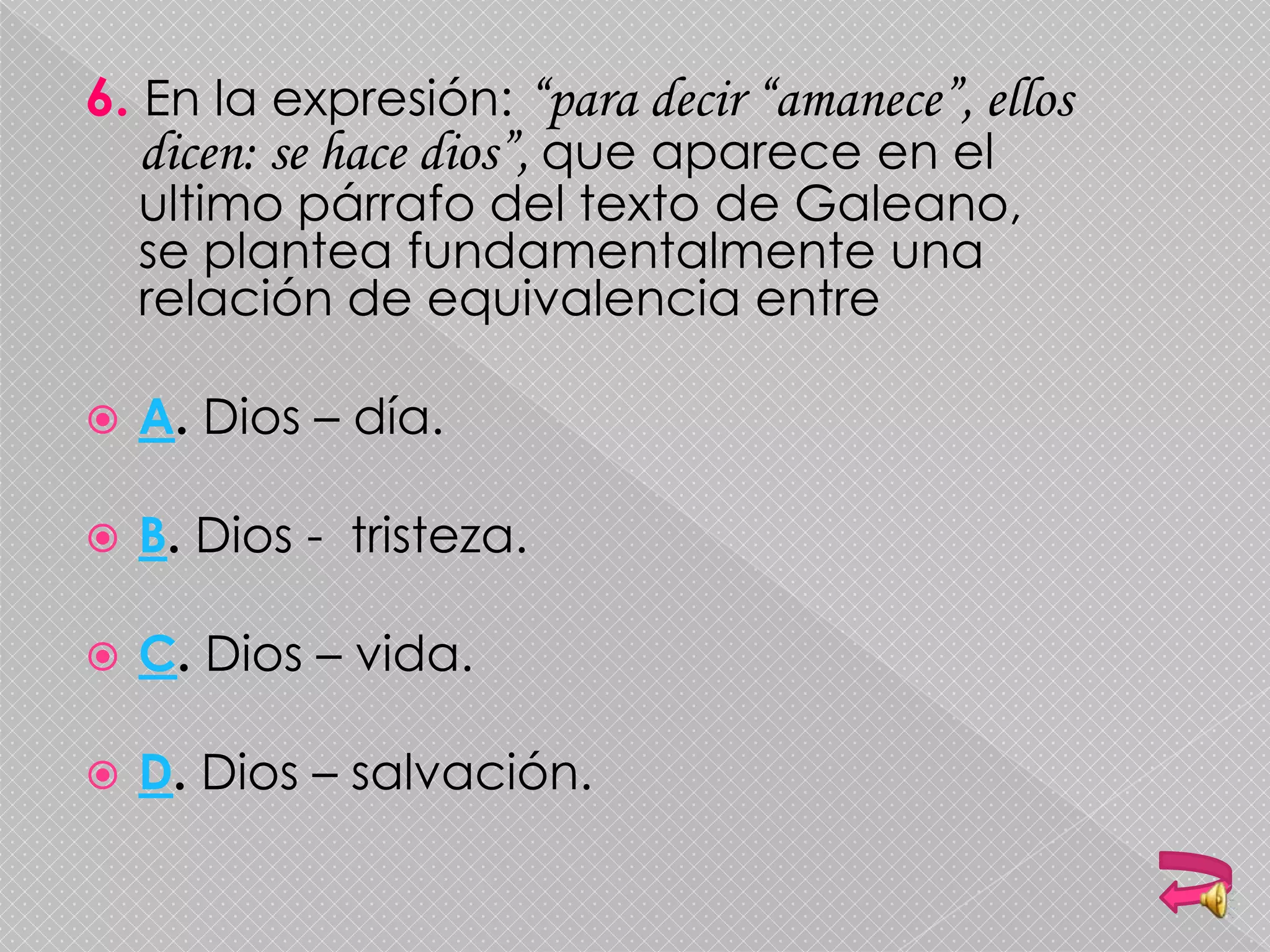 6. En la expresión: “para decir “amanece”, ellos
dicen: se hace dios”, que aparece en el
ultimo párrafo del texto de Galeano,
se plantea fundamentalmente una
relación de equivalencia entre
 A. Dios – día.
 B. Dios - tristeza.
 C. Dios – vida.
 D. Dios – salvación.
 