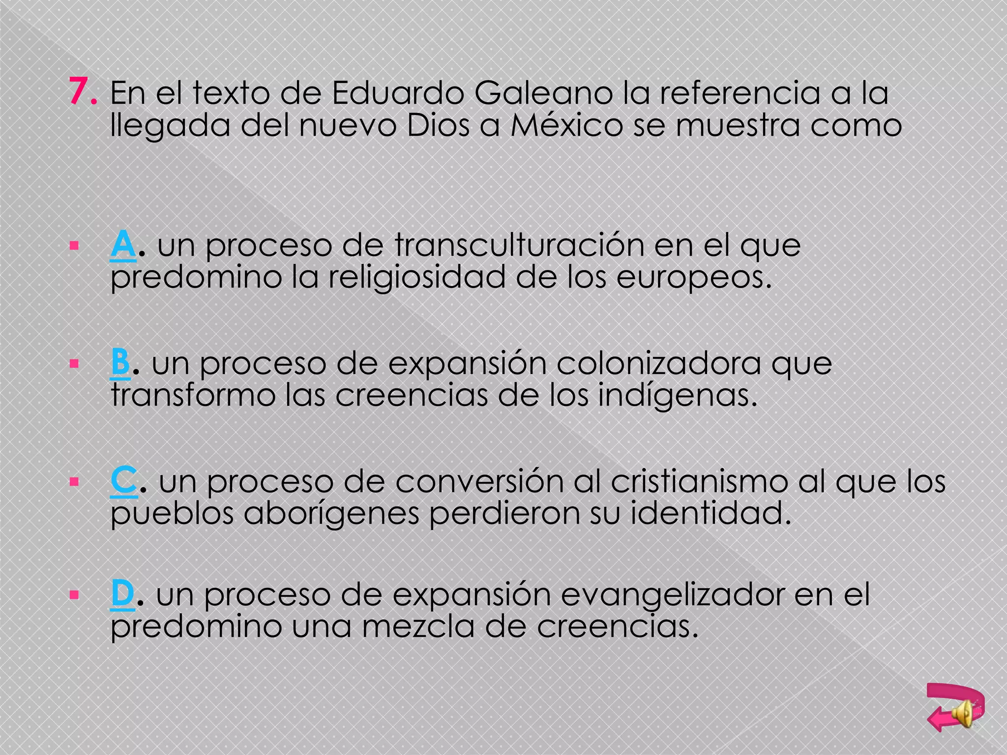 7. En el texto de Eduardo Galeano la referencia a la
llegada del nuevo Dios a México se muestra como
 A. un proceso de transculturación en el que
predomino la religiosidad de los europeos.
 B. un proceso de expansión colonizadora que
transformo las creencias de los indígenas.
 C. un proceso de conversión al cristianismo al que los
pueblos aborígenes perdieron su identidad.
 D. un proceso de expansión evangelizador en el
predomino una mezcla de creencias.
 