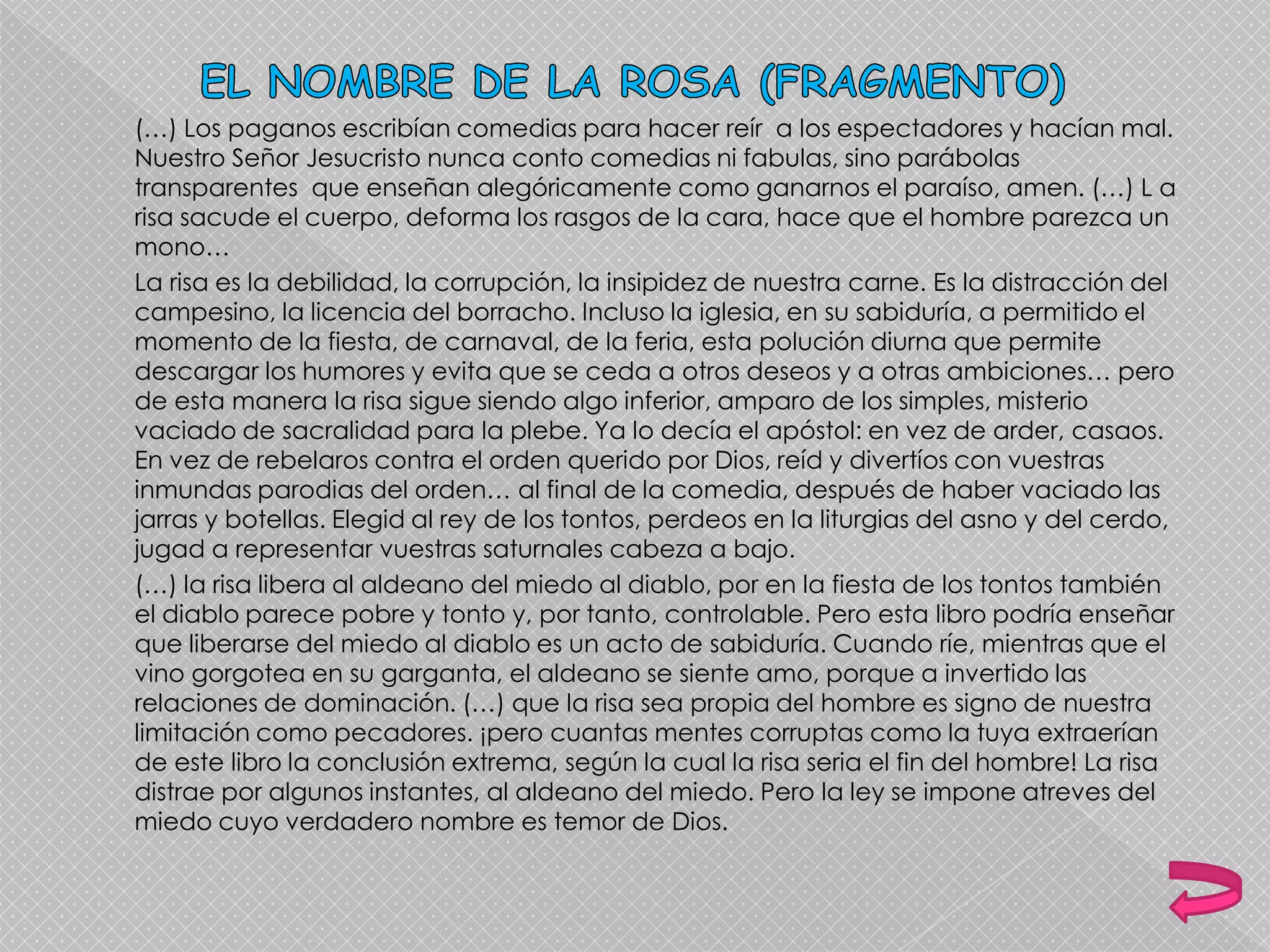 (…) Los paganos escribían comedias para hacer reír a los espectadores y hacían mal.
Nuestro Señor Jesucristo nunca conto comedias ni fabulas, sino parábolas
transparentes que enseñan alegóricamente como ganarnos el paraíso, amen. (…) L a
risa sacude el cuerpo, deforma los rasgos de la cara, hace que el hombre parezca un
mono…
La risa es la debilidad, la corrupción, la insipidez de nuestra carne. Es la distracción del
campesino, la licencia del borracho. Incluso la iglesia, en su sabiduría, a permitido el
momento de la fiesta, de carnaval, de la feria, esta polución diurna que permite
descargar los humores y evita que se ceda a otros deseos y a otras ambiciones… pero
de esta manera la risa sigue siendo algo inferior, amparo de los simples, misterio
vaciado de sacralidad para la plebe. Ya lo decía el apóstol: en vez de arder, casaos.
En vez de rebelaros contra el orden querido por Dios, reíd y divertíos con vuestras
inmundas parodias del orden… al final de la comedia, después de haber vaciado las
jarras y botellas. Elegid al rey de los tontos, perdeos en la liturgias del asno y del cerdo,
jugad a representar vuestras saturnales cabeza a bajo.
(…) la risa libera al aldeano del miedo al diablo, por en la fiesta de los tontos también
el diablo parece pobre y tonto y, por tanto, controlable. Pero esta libro podría enseñar
que liberarse del miedo al diablo es un acto de sabiduría. Cuando ríe, mientras que el
vino gorgotea en su garganta, el aldeano se siente amo, porque a invertido las
relaciones de dominación. (…) que la risa sea propia del hombre es signo de nuestra
limitación como pecadores. ¡pero cuantas mentes corruptas como la tuya extraerían
de este libro la conclusión extrema, según la cual la risa seria el fin del hombre! La risa
distrae por algunos instantes, al aldeano del miedo. Pero la ley se impone atreves del
miedo cuyo verdadero nombre es temor de Dios.
 