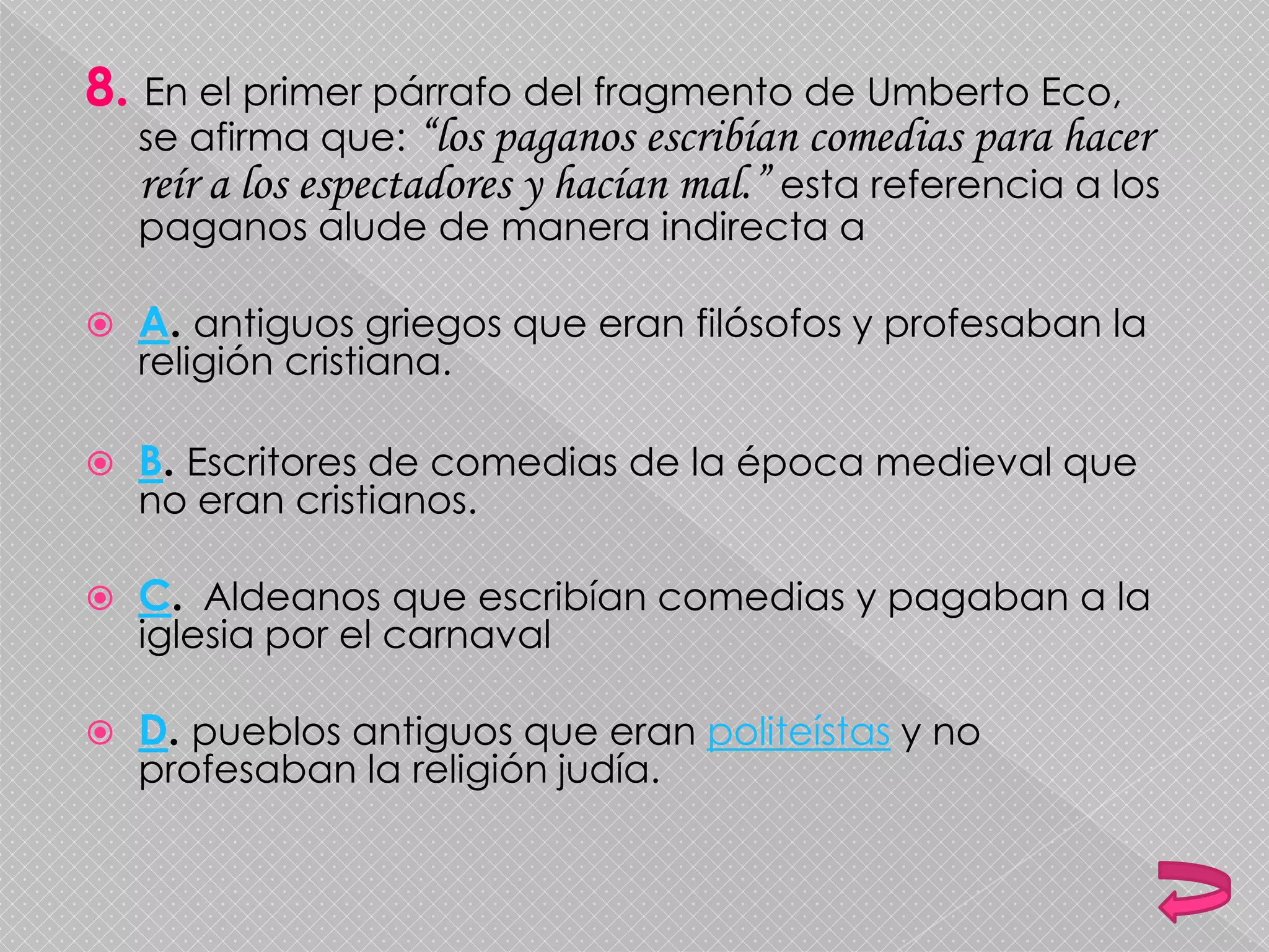8. En el primer párrafo del fragmento de Umberto Eco,
se afirma que: “los paganos escribían comedias para hacer
reír a los espectadores y hacían mal.” esta referencia a los
paganos alude de manera indirecta a
 A. antiguos griegos que eran filósofos y profesaban la
religión cristiana.
 B. Escritores de comedias de la época medieval que
no eran cristianos.
 C. Aldeanos que escribían comedias y pagaban a la
iglesia por el carnaval
 D. pueblos antiguos que eran politeístas y no
profesaban la religión judía.
 
