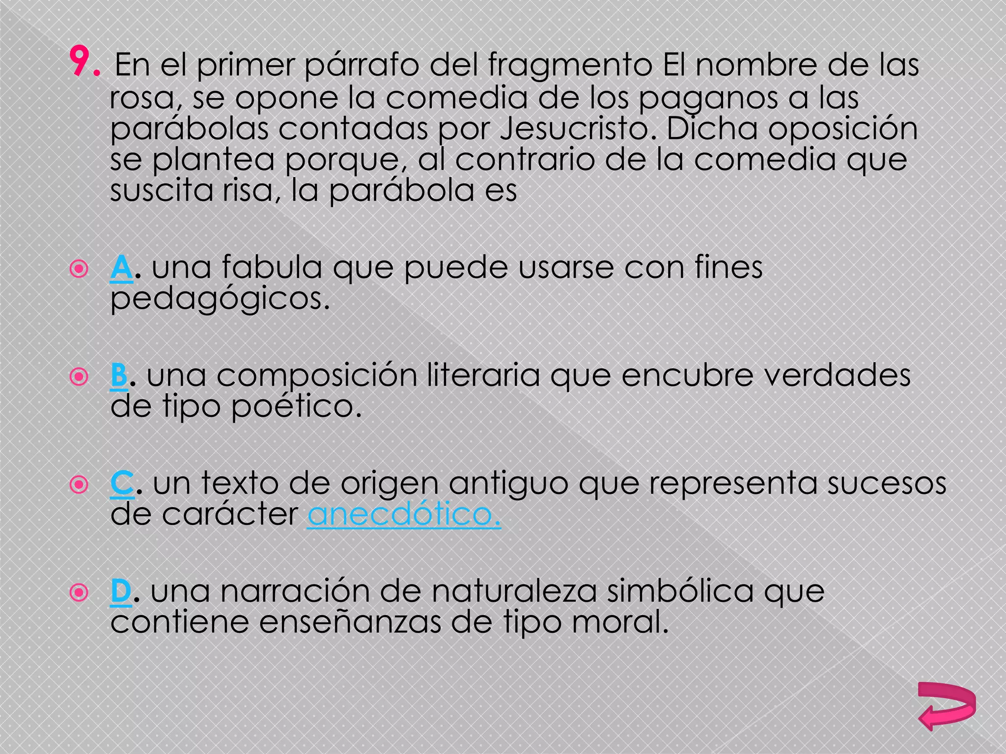 9. En el primer párrafo del fragmento El nombre de las
rosa, se opone la comedia de los paganos a las
parábolas contadas por Jesucristo. Dicha oposición
se plantea porque, al contrario de la comedia que
suscita risa, la parábola es
 A. una fabula que puede usarse con fines
pedagógicos.
 B. una composición literaria que encubre verdades
de tipo poético.
 C. un texto de origen antiguo que representa sucesos
de carácter anecdótico.
 D. una narración de naturaleza simbólica que
contiene enseñanzas de tipo moral.
 