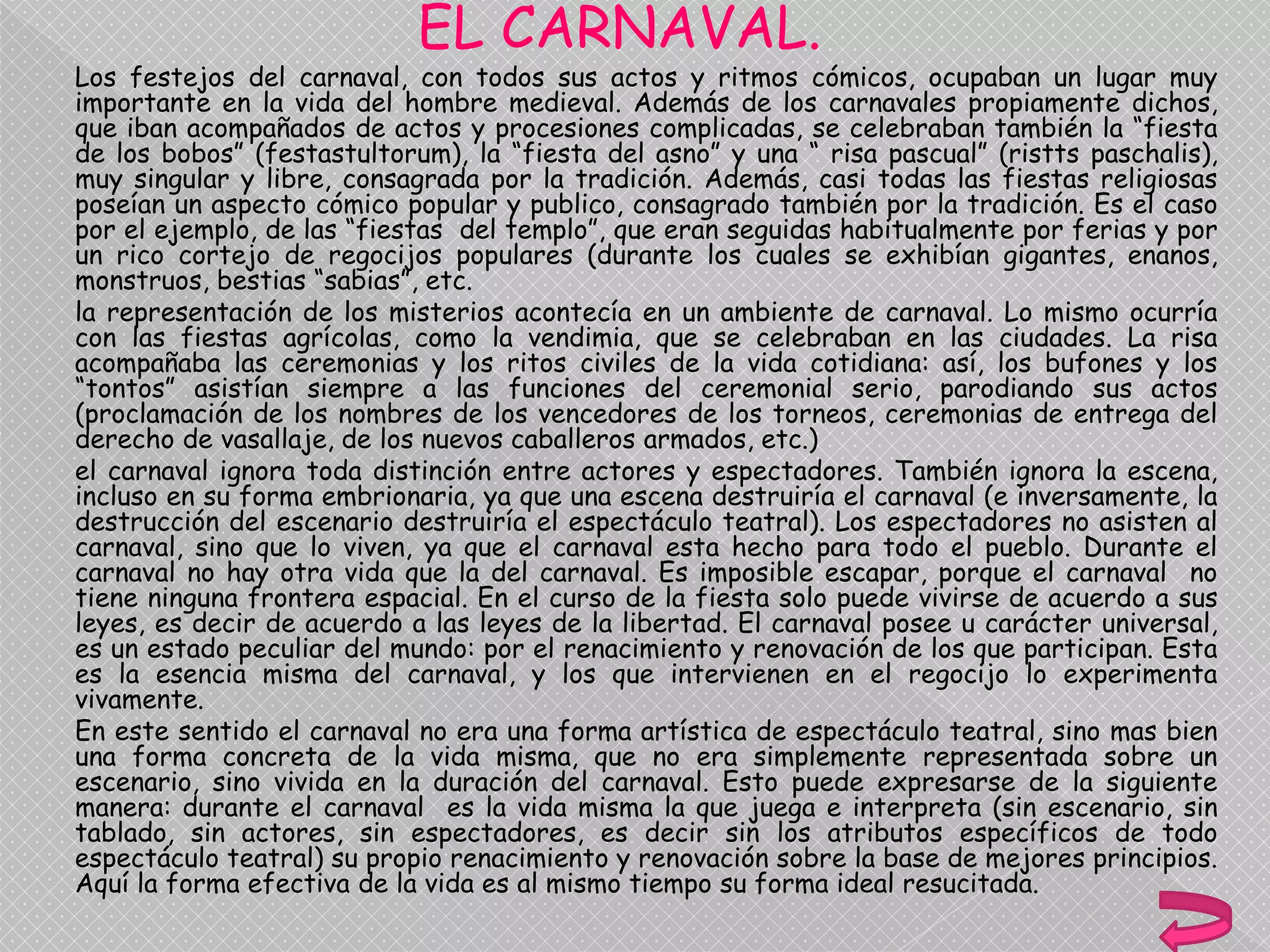 EL CARNAVAL.
Los festejos del carnaval, con todos sus actos y ritmos cómicos, ocupaban un lugar muy
importante en la vida del hombre medieval. Además de los carnavales propiamente dichos,
que iban acompañados de actos y procesiones complicadas, se celebraban también la “fiesta
de los bobos” (festastultorum), la “fiesta del asno” y una “ risa pascual” (ristts paschalis),
muy singular y libre, consagrada por la tradición. Además, casi todas las fiestas religiosas
poseían un aspecto cómico popular y publico, consagrado también por la tradición. Es el caso
por el ejemplo, de las “fiestas del templo”, que eran seguidas habitualmente por ferias y por
un rico cortejo de regocijos populares (durante los cuales se exhibían gigantes, enanos,
monstruos, bestias “sabias”, etc.
la representación de los misterios acontecía en un ambiente de carnaval. Lo mismo ocurría
con las fiestas agrícolas, como la vendimia, que se celebraban en las ciudades. La risa
acompañaba las ceremonias y los ritos civiles de la vida cotidiana: así, los bufones y los
“tontos” asistían siempre a las funciones del ceremonial serio, parodiando sus actos
(proclamación de los nombres de los vencedores de los torneos, ceremonias de entrega del
derecho de vasallaje, de los nuevos caballeros armados, etc.)
el carnaval ignora toda distinción entre actores y espectadores. También ignora la escena,
incluso en su forma embrionaria, ya que una escena destruiría el carnaval (e inversamente, la
destrucción del escenario destruiría el espectáculo teatral). Los espectadores no asisten al
carnaval, sino que lo viven, ya que el carnaval esta hecho para todo el pueblo. Durante el
carnaval no hay otra vida que la del carnaval. Es imposible escapar, porque el carnaval no
tiene ninguna frontera espacial. En el curso de la fiesta solo puede vivirse de acuerdo a sus
leyes, es decir de acuerdo a las leyes de la libertad. El carnaval posee u carácter universal,
es un estado peculiar del mundo: por el renacimiento y renovación de los que participan. Esta
es la esencia misma del carnaval, y los que intervienen en el regocijo lo experimenta
vivamente.
En este sentido el carnaval no era una forma artística de espectáculo teatral, sino mas bien
una forma concreta de la vida misma, que no era simplemente representada sobre un
escenario, sino vivida en la duración del carnaval. Esto puede expresarse de la siguiente
manera: durante el carnaval es la vida misma la que juega e interpreta (sin escenario, sin
tablado, sin actores, sin espectadores, es decir sin los atributos específicos de todo
espectáculo teatral) su propio renacimiento y renovación sobre la base de mejores principios.
Aquí la forma efectiva de la vida es al mismo tiempo su forma ideal resucitada.
 