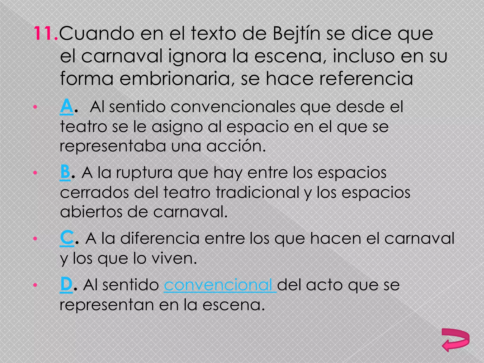 11.Cuando en el texto de Bejtín se dice que
el carnaval ignora la escena, incluso en su
forma embrionaria, se hace referencia
• A. Al sentido convencionales que desde el
teatro se le asigno al espacio en el que se
representaba una acción.
• B. A la ruptura que hay entre los espacios
cerrados del teatro tradicional y los espacios
abiertos de carnaval.
• C. A la diferencia entre los que hacen el carnaval
y los que lo viven.
• D. Al sentido convencional del acto que se
representan en la escena.
 