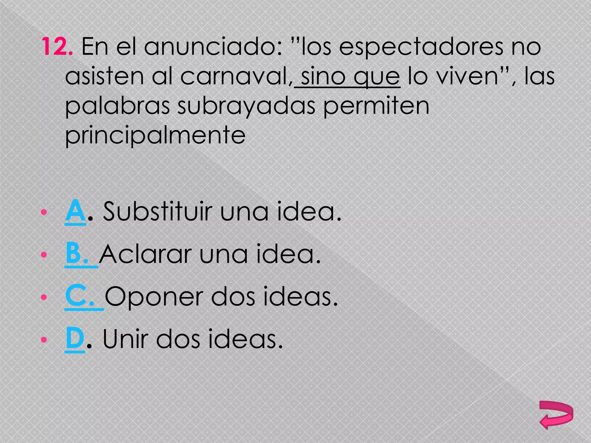 12. En el anunciado: ”los espectadores no
asisten al carnaval, sino que lo viven”, las
palabras subrayadas permiten
principalmente
• A. Substituir una idea.
• B. Aclarar una idea.
• C. Oponer dos ideas.
• D. Unir dos ideas.
 
