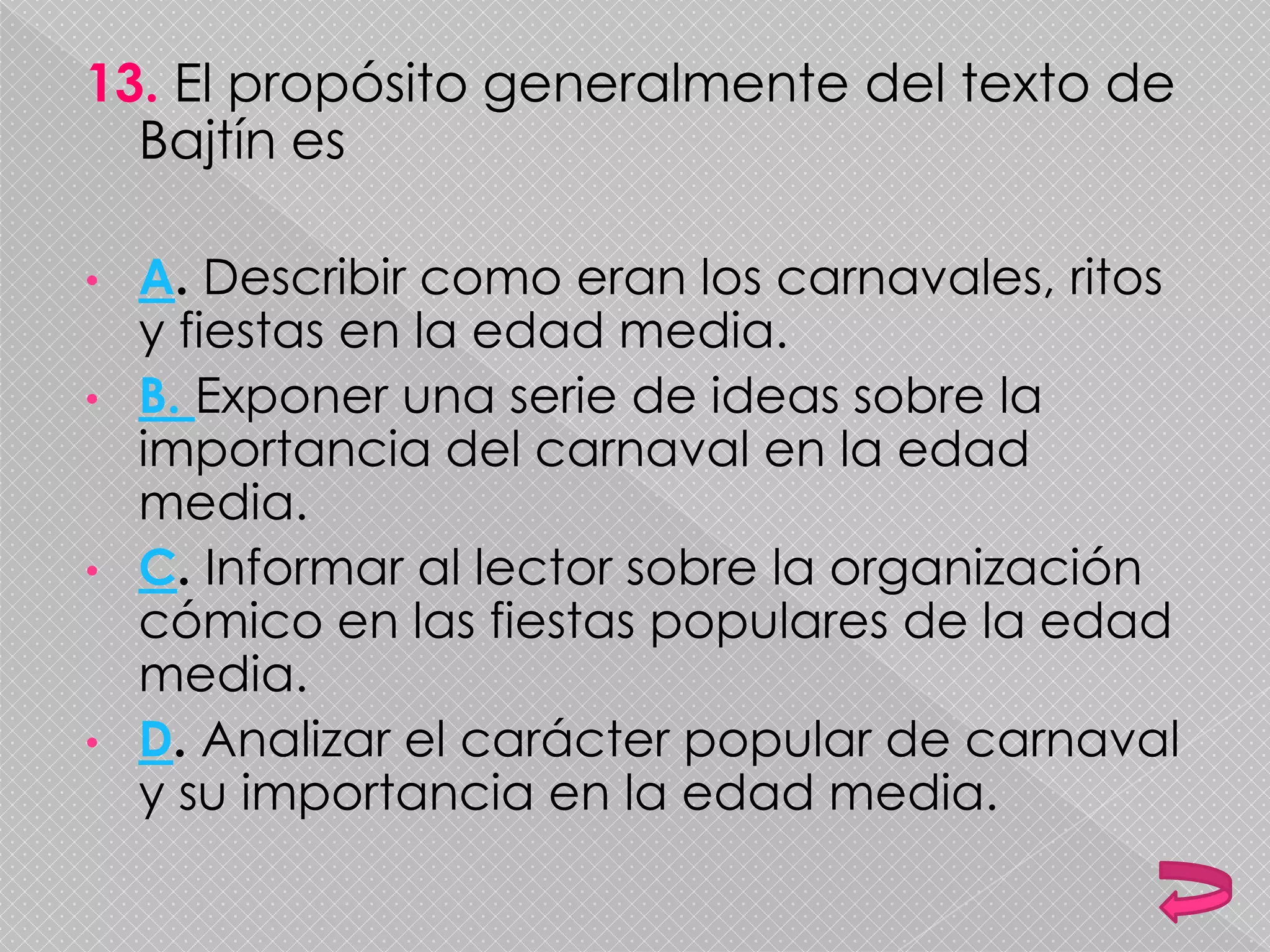 13. El propósito generalmente del texto de
Bajtín es
• A. Describir como eran los carnavales, ritos
y fiestas en la edad media.
• B. Exponer una serie de ideas sobre la
importancia del carnaval en la edad
media.
• C. Informar al lector sobre la organización
cómico en las fiestas populares de la edad
media.
• D. Analizar el carácter popular de carnaval
y su importancia en la edad media.
 