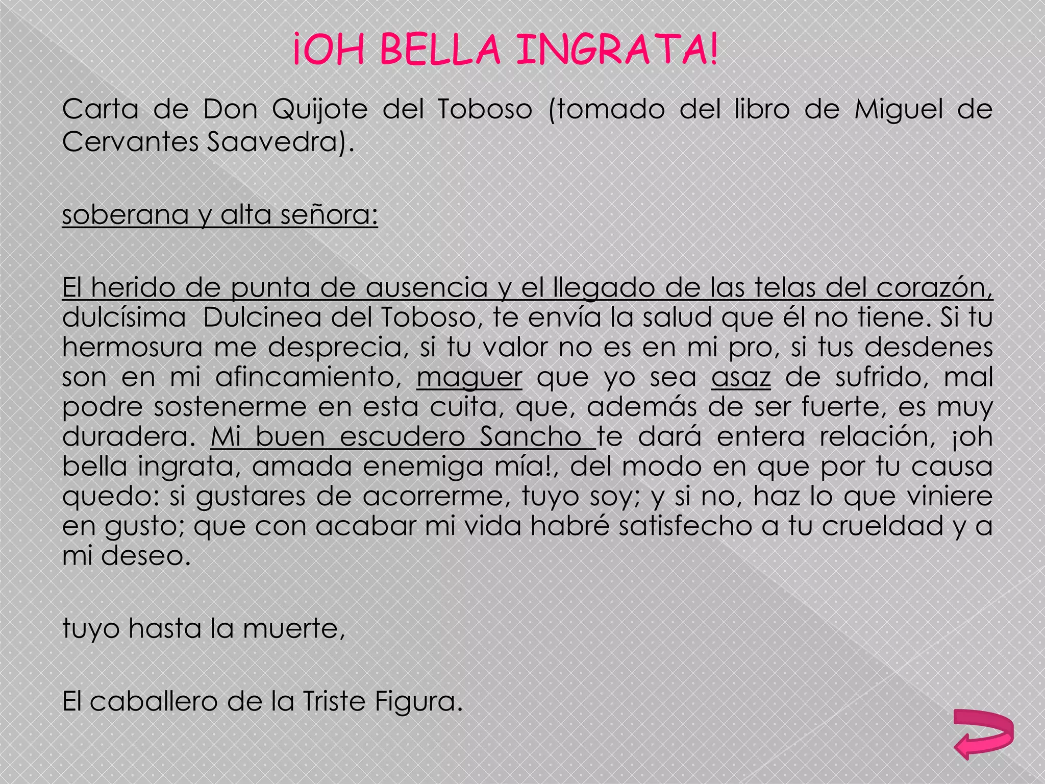 ¡OH BELLA INGRATA!
Carta de Don Quijote del Toboso (tomado del libro de Miguel de
Cervantes Saavedra).
soberana y alta señora:
El herido de punta de ausencia y el llegado de las telas del corazón,
dulcísima Dulcinea del Toboso, te envía la salud que él no tiene. Si tu
hermosura me desprecia, si tu valor no es en mi pro, si tus desdenes
son en mi afincamiento, maguer que yo sea asaz de sufrido, mal
podre sostenerme en esta cuita, que, además de ser fuerte, es muy
duradera. Mi buen escudero Sancho te dará entera relación, ¡oh
bella ingrata, amada enemiga mía!, del modo en que por tu causa
quedo: si gustares de acorrerme, tuyo soy; y si no, haz lo que viniere
en gusto; que con acabar mi vida habré satisfecho a tu crueldad y a
mi deseo.
tuyo hasta la muerte,
El caballero de la Triste Figura.
 