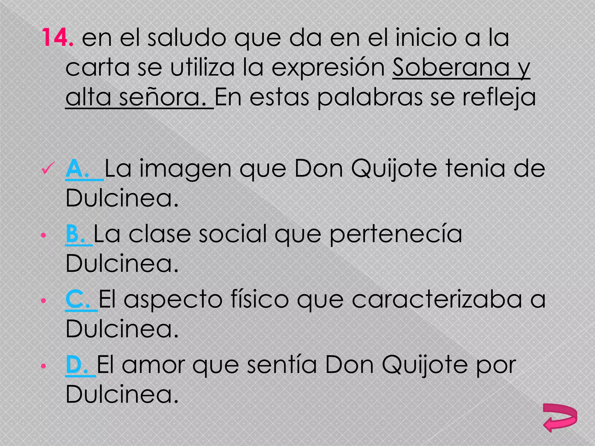 14. en el saludo que da en el inicio a la
carta se utiliza la expresión Soberana y
alta señora. En estas palabras se refleja
 A. La imagen que Don Quijote tenia de
Dulcinea.
• B. La clase social que pertenecía
Dulcinea.
• C. El aspecto físico que caracterizaba a
Dulcinea.
• D. El amor que sentía Don Quijote por
Dulcinea.
 