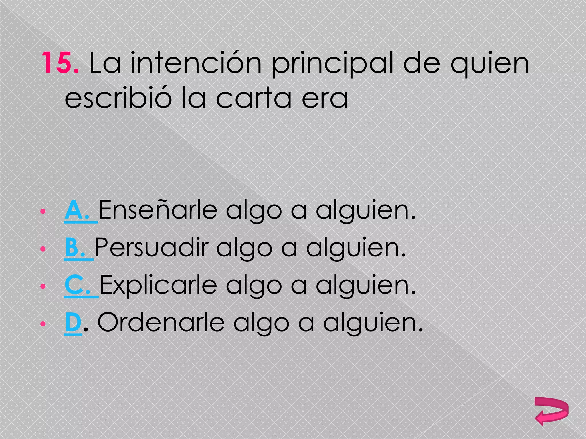 15. La intención principal de quien
escribió la carta era
• A. Enseñarle algo a alguien.
• B. Persuadir algo a alguien.
• C. Explicarle algo a alguien.
• D. Ordenarle algo a alguien.
 