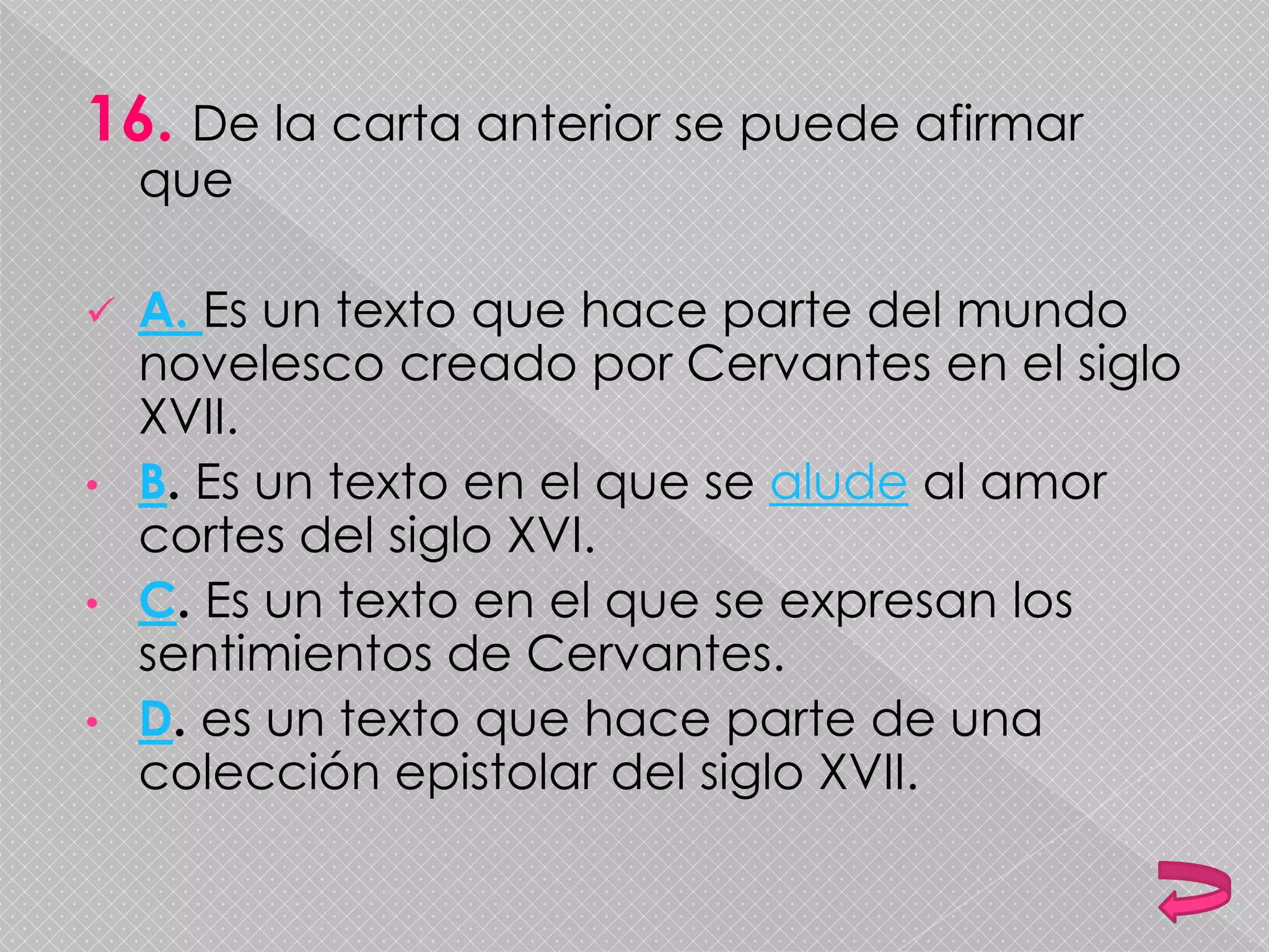 16. De la carta anterior se puede afirmar
que
 A. Es un texto que hace parte del mundo
novelesco creado por Cervantes en el siglo
XVII.
• B. Es un texto en el que se alude al amor
cortes del siglo XVI.
• C. Es un texto en el que se expresan los
sentimientos de Cervantes.
• D. es un texto que hace parte de una
colección epistolar del siglo XVII.
 