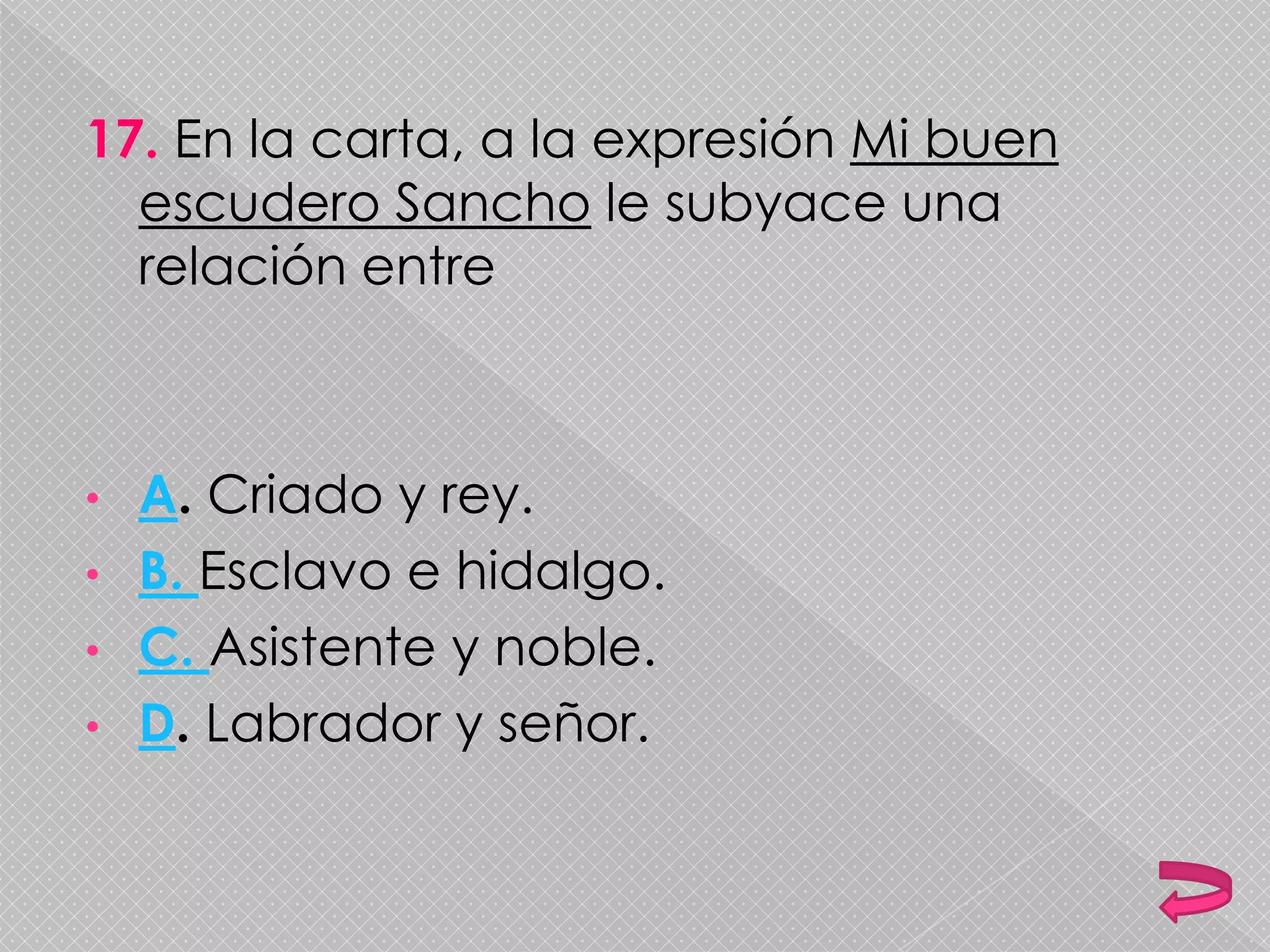 17. En la carta, a la expresión Mi buen
escudero Sancho le subyace una
relación entre
• A. Criado y rey.
• B. Esclavo e hidalgo.
• C. Asistente y noble.
• D. Labrador y señor.
 