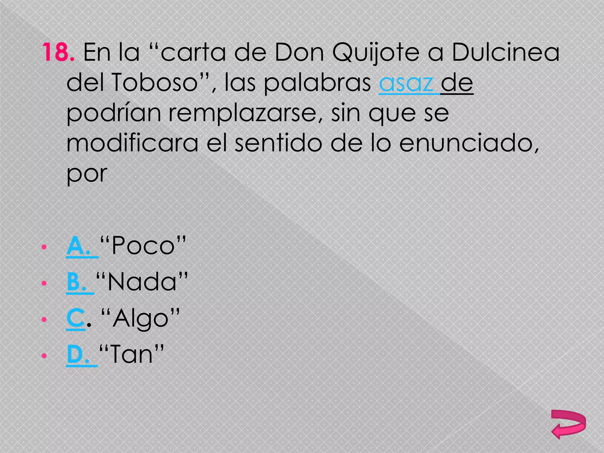 18. En la “carta de Don Quijote a Dulcinea
del Toboso”, las palabras asaz de
podrían remplazarse, sin que se
modificara el sentido de lo enunciado,
por
• A. “Poco”
• B. “Nada”
• C. “Algo”
• D. “Tan”
 