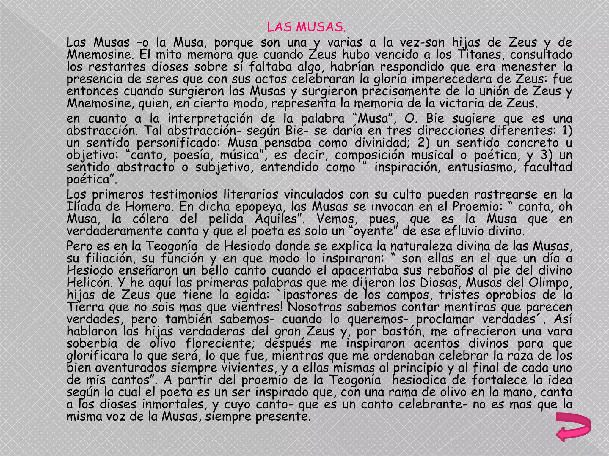 LAS MUSAS.
Las Musas –o la Musa, porque son una y varias a la vez-son hijas de Zeus y de
Mnemosine. El mito memora que cuando Zeus hubo vencido a los Titanes, consultado
los restantes dioses sobre si faltaba algo, habrían respondido que era menester la
presencia de seres que con sus actos celebraran la gloria imperecedera de Zeus: fue
entonces cuando surgieron las Musas y surgieron precisamente de la unión de Zeus y
Mnemosine, quien, en cierto modo, representa la memoria de la victoria de Zeus.
en cuanto a la interpretación de la palabra “Musa”, O. Bie sugiere que es una
abstracción. Tal abstracción- según Bie- se daría en tres direcciones diferentes: 1)
un sentido personificado: Musa pensaba como divinidad; 2) un sentido concreto u
objetivo: “canto, poesía, música”, es decir, composición musical o poética, y 3) un
sentido abstracto o subjetivo, entendido como “ inspiración, entusiasmo, facultad
poética”.
Los primeros testimonios literarios vinculados con su culto pueden rastrearse en la
Ilíada de Homero. En dicha epopeya, las Musas se invocan en el Proemio: “ canta, oh
Musa, la cólera del pelida Aquiles”. Vemos, pues, que es la Musa que en
verdaderamente canta y que el poeta es solo un “oyente” de ese efluvio divino.
Pero es en la Teogonía de Hesiodo donde se explica la naturaleza divina de las Musas,
su filiación, su función y en que modo lo inspiraron: “ son ellas en el que un día a
Hesiodo enseñaron un bello canto cuando el apacentaba sus rebaños al pie del divino
Helicón. Y he aquí las primeras palabras que me dijeron los Diosas, Musas del Olimpo,
hijas de Zeus que tiene la egida: `¡pastores de los campos, tristes oprobios de la
Tierra que no sois mas que vientres! Nosotras sabemos contar mentiras que parecen
verdades, pero también sabemos- cuando lo queremos- proclamar verdades´. Así
hablaron las hijas verdaderas del gran Zeus y, por bastón, me ofrecieron una vara
soberbia de olivo floreciente; después me inspiraron acentos divinos para que
glorificara lo que será, lo que fue, mientras que me ordenaban celebrar la raza de los
bien aventurados siempre vivientes, y a ellas mismas al principio y al final de cada uno
de mis cantos”. A partir del proemio de la Teogonía hesiodica de fortalece la idea
según la cual el poeta es un ser inspirado que, con una rama de olivo en la mano, canta
a los dioses inmortales, y cuyo canto- que es un canto celebrante- no es mas que la
misma voz de la Musas, siempre presente.
 