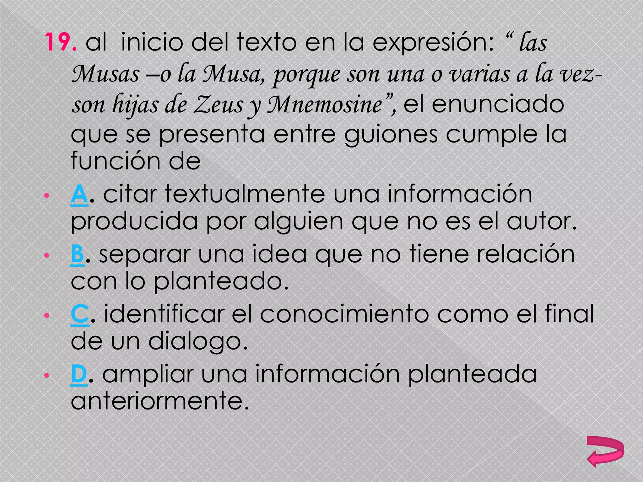 19. al inicio del texto en la expresión: “ las
Musas –o la Musa, porque son una o varias a la vez-
son hijas de Zeus y Mnemosine”, el enunciado
que se presenta entre guiones cumple la
función de
• A. citar textualmente una información
producida por alguien que no es el autor.
• B. separar una idea que no tiene relación
con lo planteado.
• C. identificar el conocimiento como el final
de un dialogo.
• D. ampliar una información planteada
anteriormente.
 