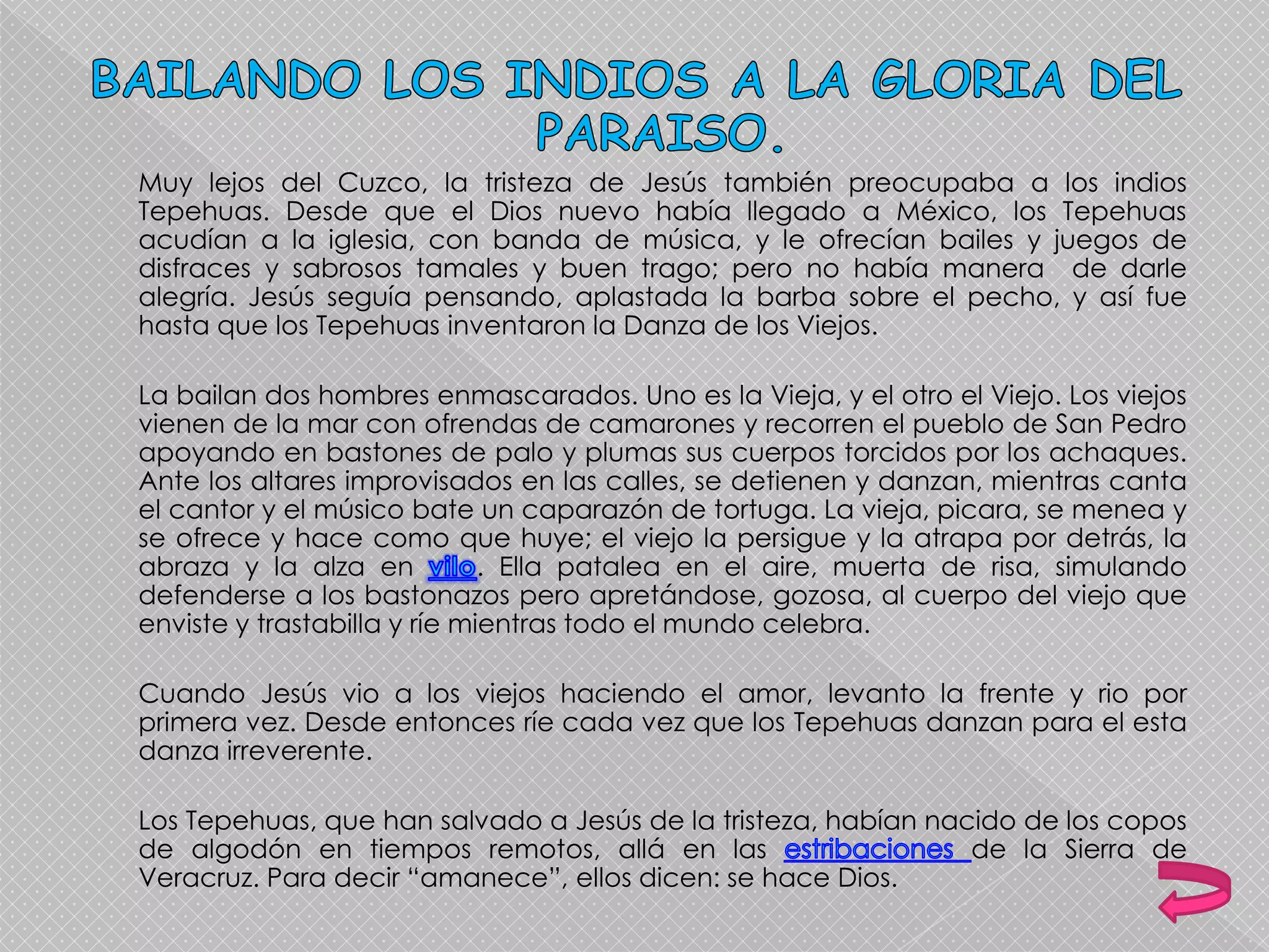 Muy lejos del Cuzco, la tristeza de Jesús también preocupaba a los indios
Tepehuas. Desde que el Dios nuevo había llegado a México, los Tepehuas
acudían a la iglesia, con banda de música, y le ofrecían bailes y juegos de
disfraces y sabrosos tamales y buen trago; pero no había manera de darle
alegría. Jesús seguía pensando, aplastada la barba sobre el pecho, y así fue
hasta que los Tepehuas inventaron la Danza de los Viejos.
La bailan dos hombres enmascarados. Uno es la Vieja, y el otro el Viejo. Los viejos
vienen de la mar con ofrendas de camarones y recorren el pueblo de San Pedro
apoyando en bastones de palo y plumas sus cuerpos torcidos por los achaques.
Ante los altares improvisados en las calles, se detienen y danzan, mientras canta
el cantor y el músico bate un caparazón de tortuga. La vieja, picara, se menea y
se ofrece y hace como que huye; el viejo la persigue y la atrapa por detrás, la
abraza y la alza en . Ella patalea en el aire, muerta de risa, simulando
defenderse a los bastonazos pero apretándose, gozosa, al cuerpo del viejo que
enviste y trastabilla y ríe mientras todo el mundo celebra.
Cuando Jesús vio a los viejos haciendo el amor, levanto la frente y rio por
primera vez. Desde entonces ríe cada vez que los Tepehuas danzan para el esta
danza irreverente.
Los Tepehuas, que han salvado a Jesús de la tristeza, habían nacido de los copos
de algodón en tiempos remotos, allá en las de la Sierra de
Veracruz. Para decir “amanece”, ellos dicen: se hace Dios.
 