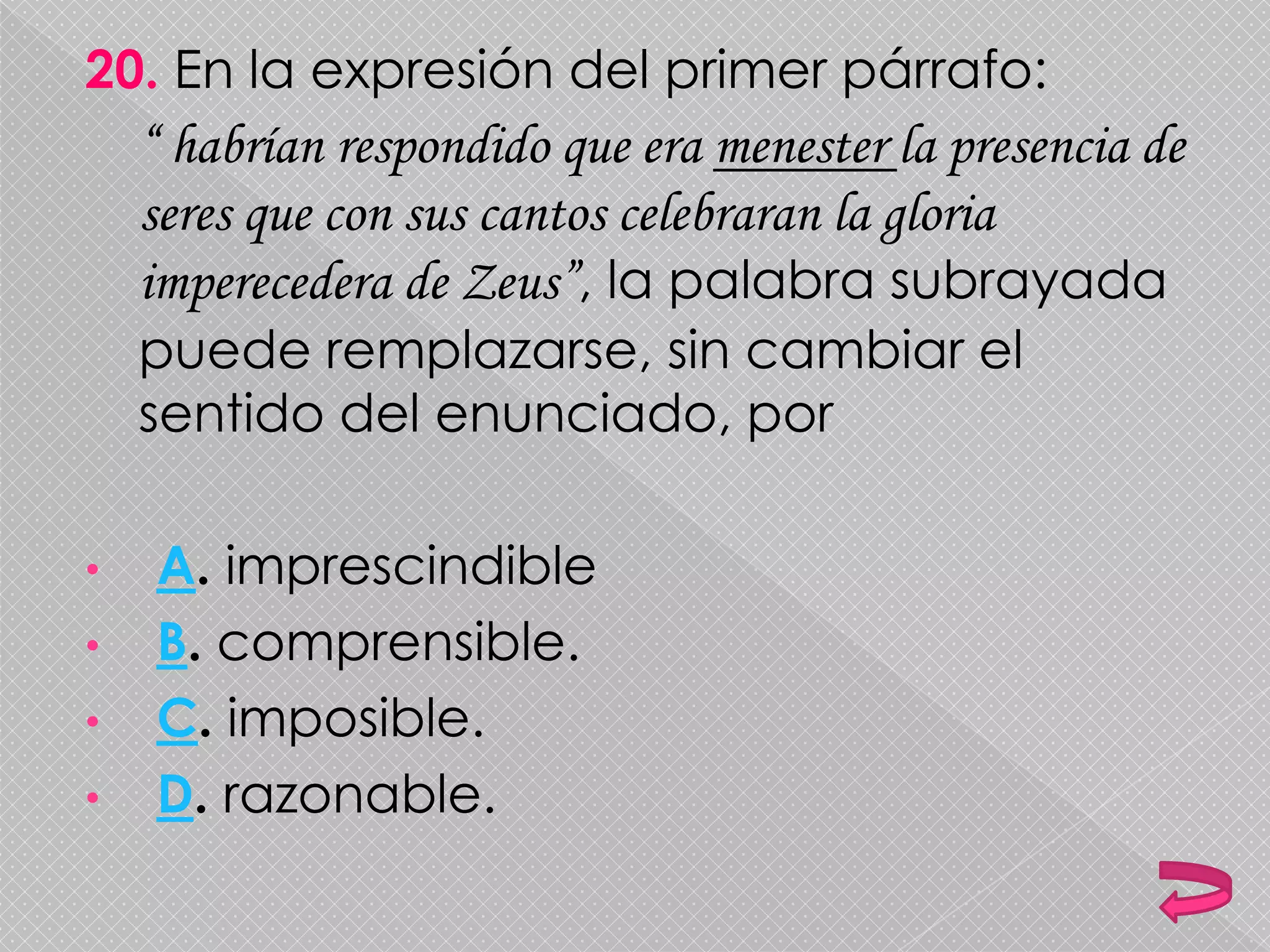 20. En la expresión del primer párrafo:
“ habrían respondido que era menester la presencia de
seres que con sus cantos celebraran la gloria
imperecedera de Zeus”, la palabra subrayada
puede remplazarse, sin cambiar el
sentido del enunciado, por
• A. imprescindible
• B. comprensible.
• C. imposible.
• D. razonable.
 