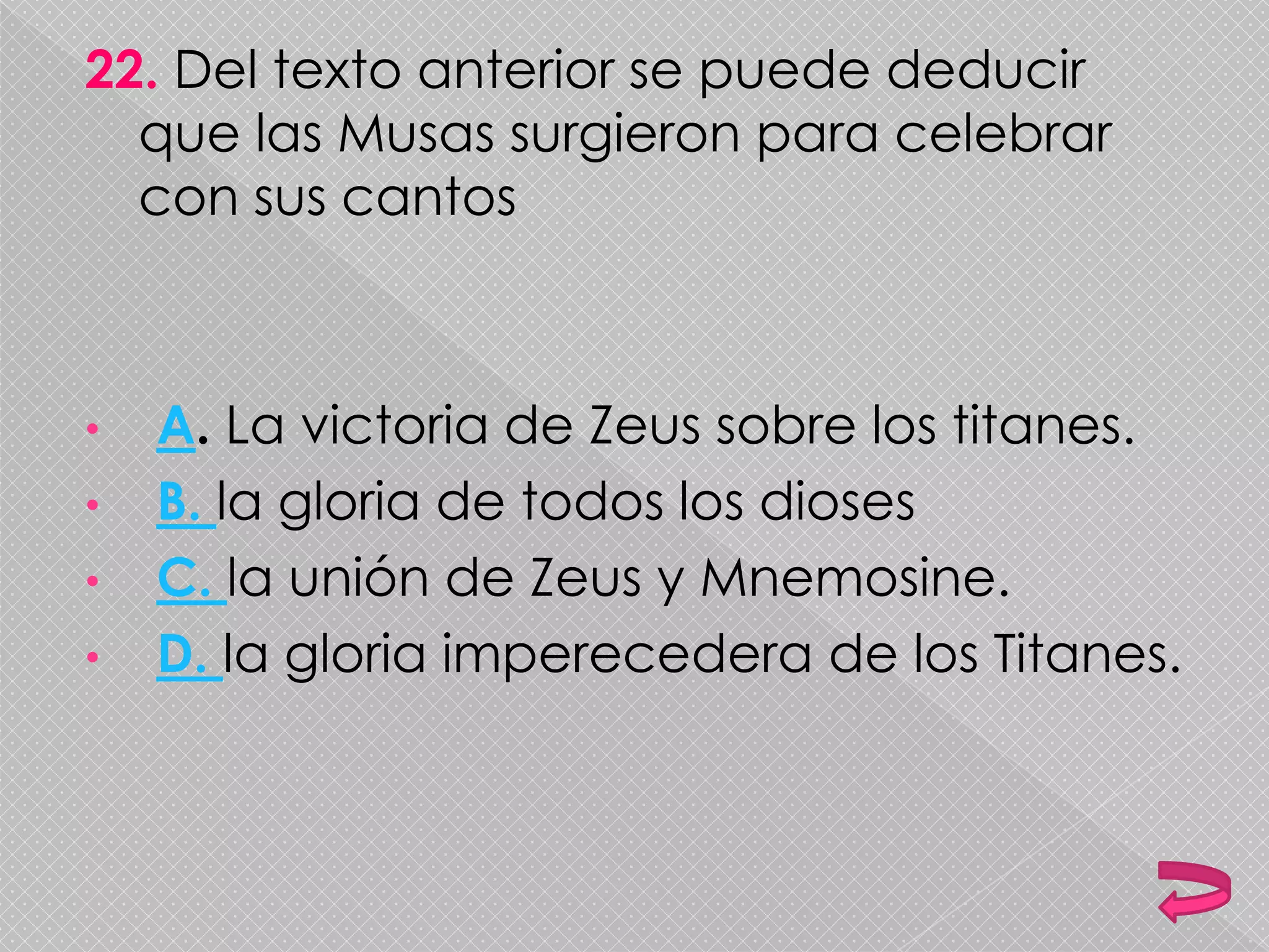 22. Del texto anterior se puede deducir
que las Musas surgieron para celebrar
con sus cantos
• A. La victoria de Zeus sobre los titanes.
• B. la gloria de todos los dioses
• C. la unión de Zeus y Mnemosine.
• D. la gloria imperecedera de los Titanes.
 