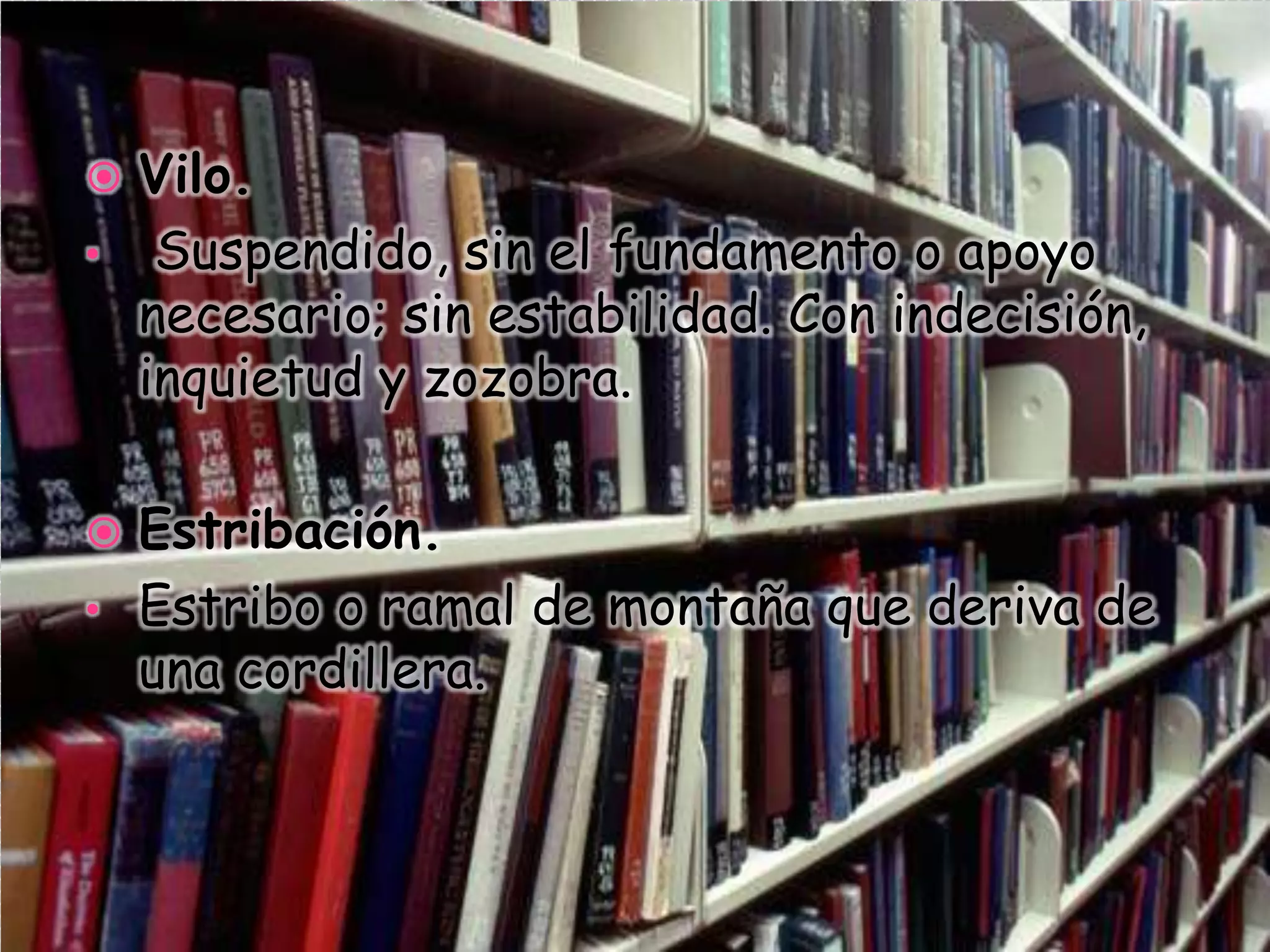  Vilo.
• Suspendido, sin el fundamento o apoyo
necesario; sin estabilidad. Con indecisión,
inquietud y zozobra.
 Estribación.
• Estribo o ramal de montaña que deriva de
una cordillera.
 