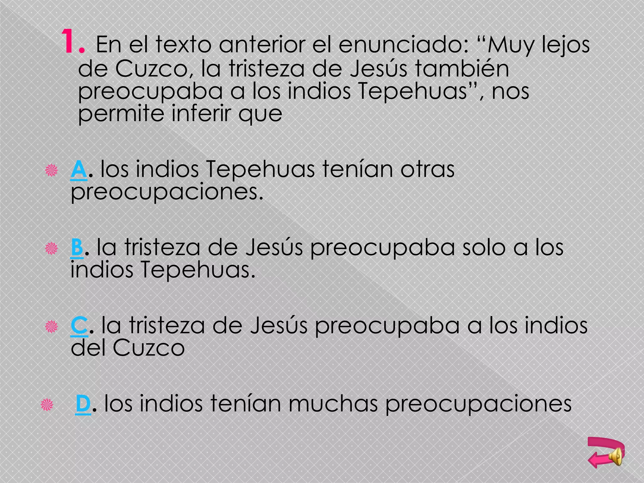 En el texto anterior el enunciado: “Muy lejos
de Cuzco, la tristeza de Jesús también
preocupaba a los indios Tepehuas”, nos
permite inferir que
 A. los indios Tepehuas tenían otras
preocupaciones.
 B. la tristeza de Jesús preocupaba solo a los
indios Tepehuas.
 C. la tristeza de Jesús preocupaba a los indios
del Cuzco
 D. los indios tenían muchas preocupaciones
 