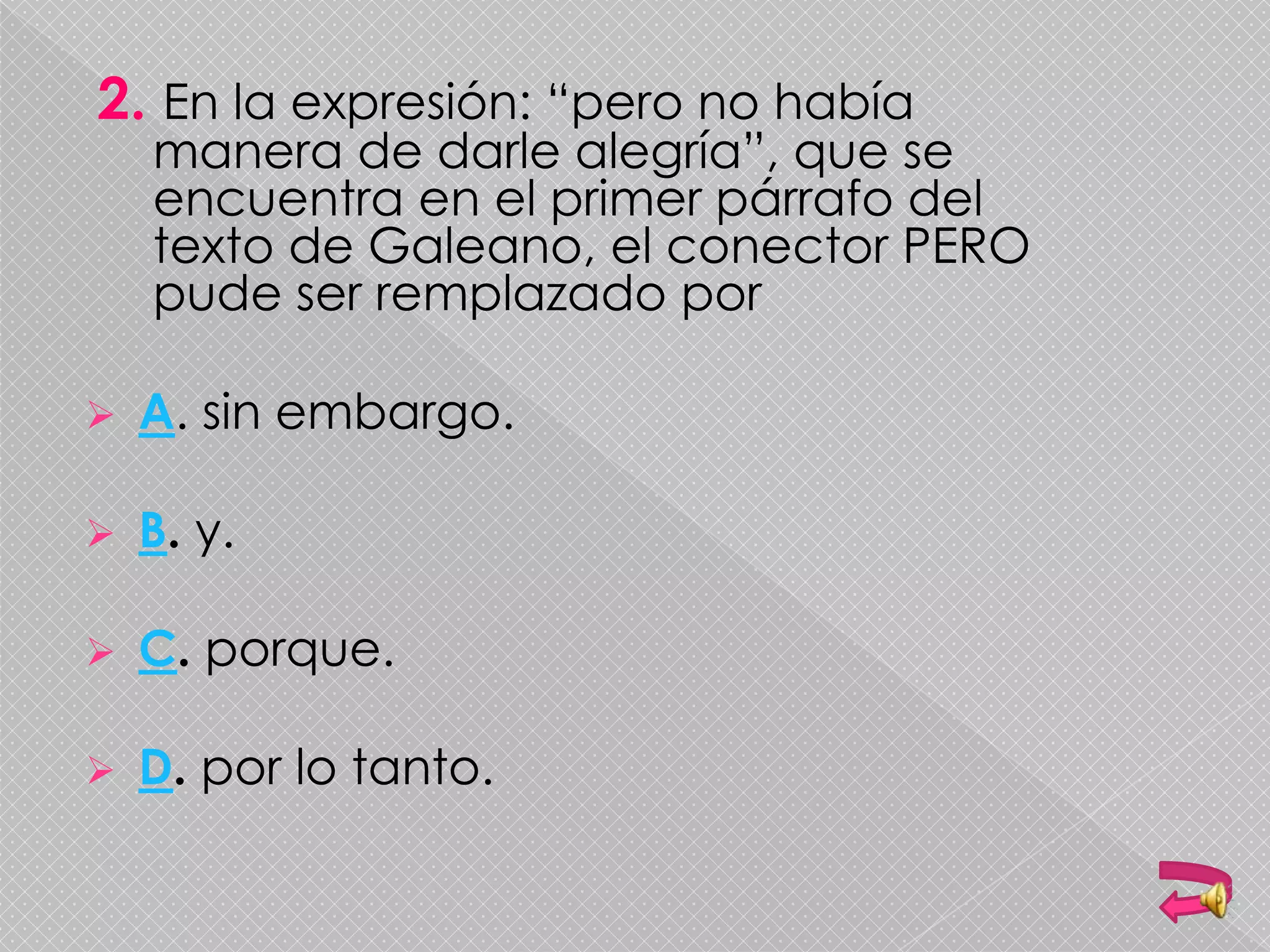 2. En la expresión: “pero no había
manera de darle alegría”, que se
encuentra en el primer párrafo del
texto de Galeano, el conector PERO
pude ser remplazado por
 A. sin embargo.
 B. y.
 C. porque.
 D. por lo tanto.
 