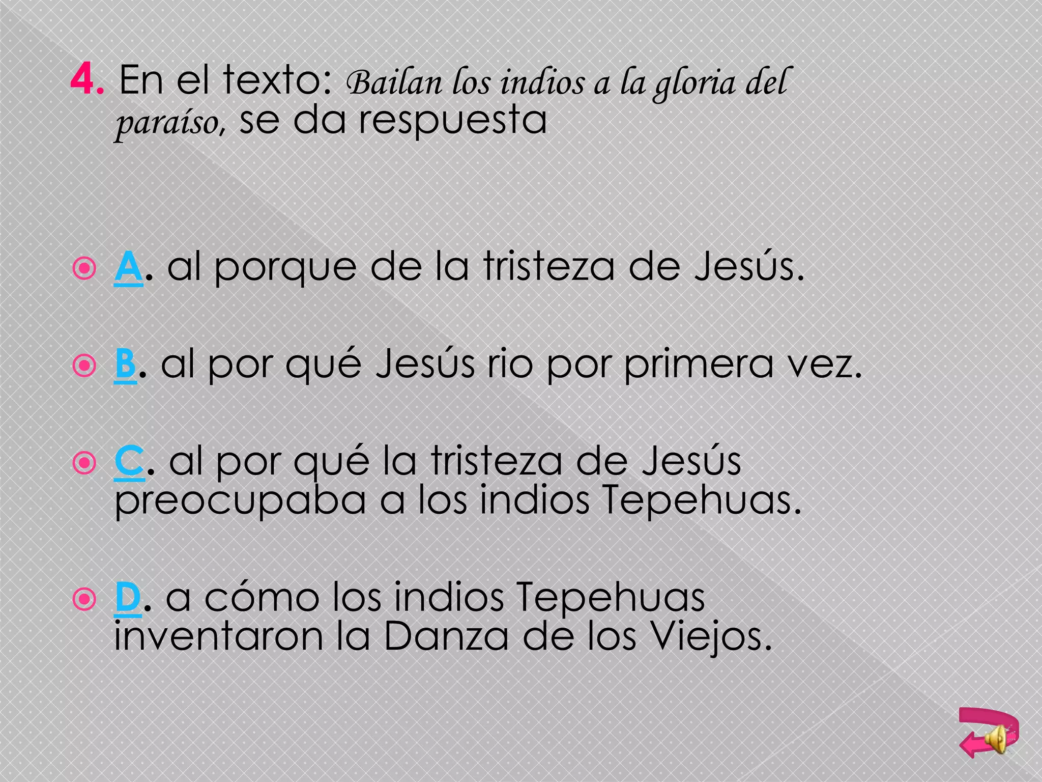 4. En el texto: Bailan los indios a la gloria del
paraíso, se da respuesta
 A. al porque de la tristeza de Jesús.
 B. al por qué Jesús rio por primera vez.
 C. al por qué la tristeza de Jesús
preocupaba a los indios Tepehuas.
 D. a cómo los indios Tepehuas
inventaron la Danza de los Viejos.
 
