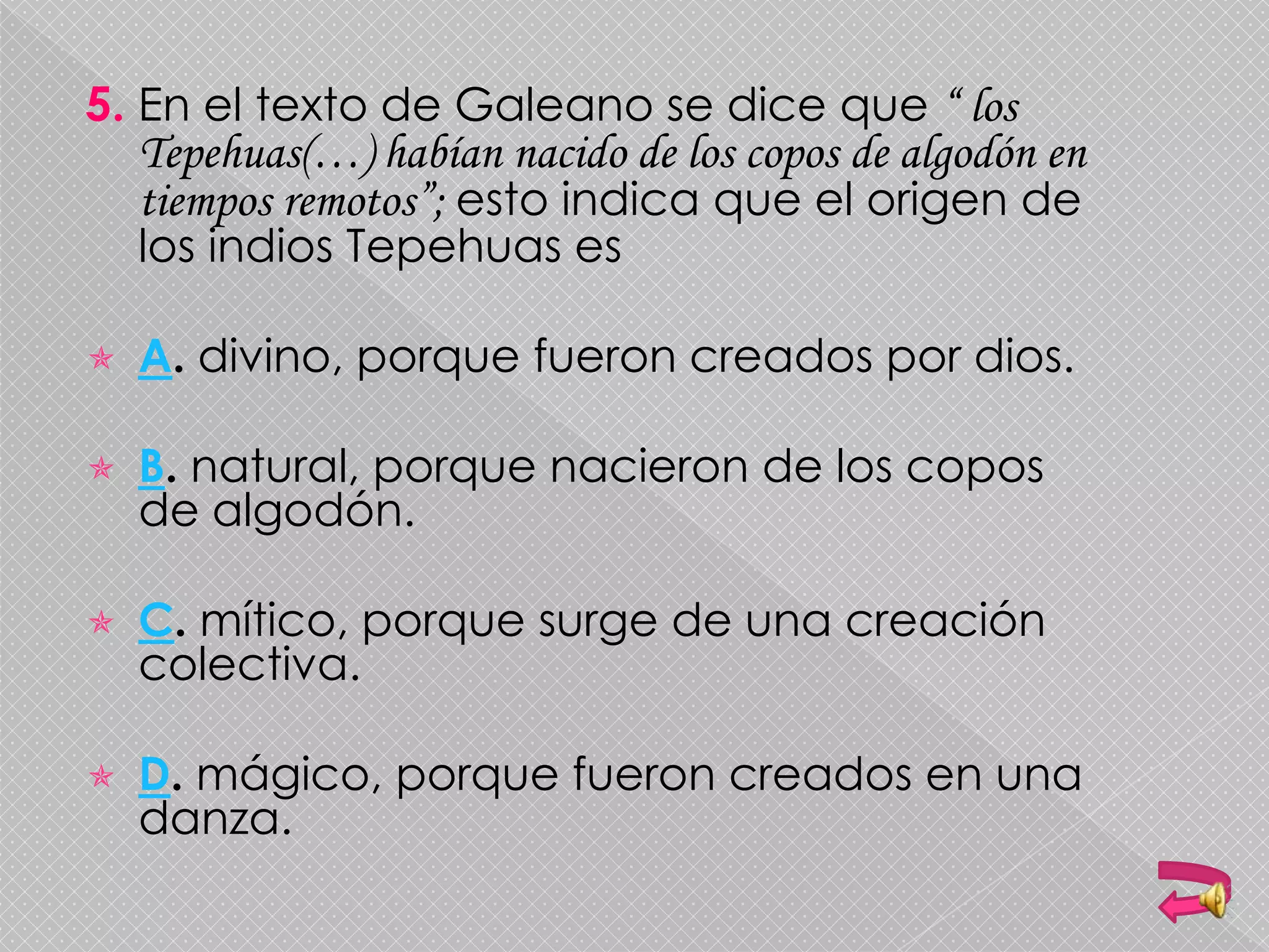 5. En el texto de Galeano se dice que “ los
Tepehuas(…) habían nacido de los copos de algodón en
tiempos remotos”; esto indica que el origen de
los indios Tepehuas es
 A. divino, porque fueron creados por dios.
 B. natural, porque nacieron de los copos
de algodón.
 C. mítico, porque surge de una creación
colectiva.
 D. mágico, porque fueron creados en una
danza.
 