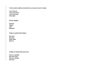   7.Como usted escribiria correctamente -yo estoy en la casa’ en ingles   I am in the zoo I was in the house I am in the house Good night     8.Eraser significa   Borrador Tablero Lapiz Marcador     9.Diga en español what happen   Que tiene Que pasa Quien habla Quien es             10.Diga en español what your name   Cual es su apellido Que tiene usted Cual es su nombre Que pasa 