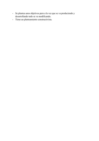 - Se plantea unos objetivos pero a la vez que se va produciendo y
  desarrollando todo se va modificando.
- Tiene un planteamiento constructivista.
 