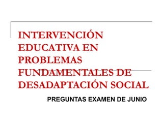 INTERVENCIÓN EDUCATIVA EN PROBLEMAS FUNDAMENTALES DE DESADAPTACIÓN SOCIAL PREGUNTAS EXAMEN DE JUNIO 