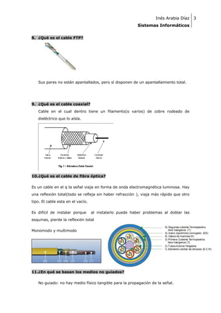 Inés Arabia Díaz 3
Sistemas Informáticos
8. ¿Qué es el cable FTP?

Sus pares no están apantallados, pero sí disponen de un apantallamiento total.

9. ¿Qué es el cable coaxial?
Cable en el cual dentro tiene un filamento(o varios) de cobre rodeado de
dieléctrico que lo aísla.

10.¿Qué es el cable de fibra óptica?
Es un cable en el q la señal viaja en forma de onda electromagnética luminosa. Hay
una reflexión total(todo se refleja sin haber refracción ), viaja más rápido que otro
tipo. El cable esta en el vacío.
Es difícil de instalar porque

al instalarlo puede haber problemas al doblar las

esquinas, pierde la reflexión total
Monomodo y multimodo

11.¿En qué se basan los medios no guiados?
No guiado: no hay medio físico tangible para la propagación de la señal.

 