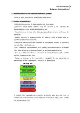 Inés Arabia Díaz 4
Sistemas Informáticos
12.Nombra al menos tres tipos de medios no guiados
Ondas de radio, microondas, infrarrojos y ondas de luz
13.Explica el modelo OSI.
Modelo de interconexión de sistemas abiertos. Siete capas:
-Aplicación: actúa como ventana para los

usuarios y los procesos de

aplicaciones para tener acceso a servicios de red.
–Presentación: da formato a los datos que deberán presentarse en la capa de
aplicación.
–Sesión: permite el establecimiento de sesiones entre procesos que se
ejecutan en diferentes estaciones.
–Transporte: garantiza que los mensajes se entregan sin errores, en secuencia
y sin pérdidas o duplicaciones .
–Red: controla el funcionamiento de la subred, decidiendo qué ruta de acceso
física deberían tomar los datos en función de las condiciones de la red,
– Vínculo de datos: transferencia sin errores de tramas de datos desde un nodo
a otro a través de la capa física
–Física: se encarga de la transmisión y recepción de una secuencia no
estructurada de bits sin procesar a través de un medio físico

El modelo ISO, elaborado para describir protocolos para una sola red, no
contiene un nivel especifico para el ruteo en el enlace de redes, como sucede
con el protocolo TCP/IP.

 