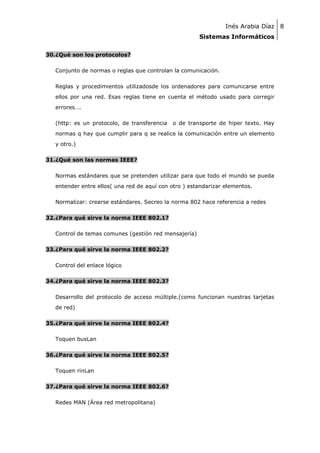 Inés Arabia Díaz 8
Sistemas Informáticos
30.¿Qué son los protocolos?
Conjunto de normas o reglas que controlan la comunicación.
Reglas y procedimientos utilizadosde los ordenadores para comunicarse entre
ellos por una red. Esas reglas tiene en cuenta el método usado para corregir
errores….
(http: es un protocolo, de transferencia

o de transporte de hiper texto. Hay

normas q hay que cumplir para q se realice la comunicación entre un elemento
y otro.)
31.¿Qué son las normas IEEE?
Normas estándares que se pretenden utilizar para que todo el mundo se pueda
entender entre ellos( una red de aquí con otro ) estandarizar elementos.
Normalizar: crearse estándares. Secreo la norma 802 hace referencia a redes
32.¿Para qué sirve la norma IEEE 802.1?
Control de temas comunes (gestión red mensajería)
33.¿Para qué sirve la norma IEEE 802.2?
Control del enlace lógico
34.¿Para qué sirve la norma IEEE 802.3?
Desarrollo del protocolo de acceso múltiple.(como funcionan nuestras tarjetas
de red)
35.¿Para qué sirve la norma IEEE 802.4?
Toquen busLan
36.¿Para qué sirve la norma IEEE 802.5?
Toquen rinLan
37.¿Para qué sirve la norma IEEE 802.6?
Redes MAN (Área red metropolitana)

 