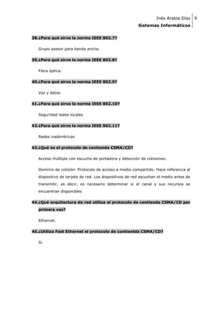Inés Arabia Díaz 9
Sistemas Informáticos
38.¿Para qué sirve la norma IEEE 802.7?
Grupo asesor para banda ancha.
39.¿Para qué sirve la norma IEEE 802.8?
Fibra óptica.
40.¿Para qué sirve la norma IEEE 802.9?
Voz y datos
41.¿Para qué sirve la norma IEEE 802.10?
Seguridad redes locales
42.¿Para qué sirve la norma IEEE 802.11?
Redes inalámbricas
43.¿Qué es el protocolo de contienda CSMA/CD?
Acceso múltiple con escucha de portadora y detección de colisiones.
Dominio de colisión. Protocolo de acceso a medio compartido. Hace referencia al
dispositivo de tarjeta de red. Los dispositivos de red escuchan el medio antes de
transmitir, es decir, es necesario determinar si el canal y sus recursos se
encuentran disponibles
44.¿Qué arquitectura de red utiliza el protocolo de contienda CSMA/CD por
primera vez?
Ethernet.
45.¿Utiliza Fast Ethernet el protocolo de contientda CSMA/CD?
Si

 