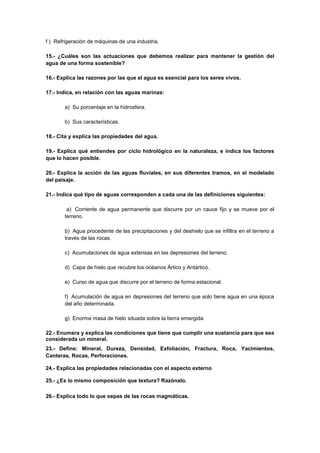 f ) Refrigeración de máquinas de una industria.
15.- ¿Cuáles son las actuaciones que debemos realizar para mantener la gestión del
agua de una forma sostenible?
16.- Explica las razones por las que el agua es esencial para los seres vivos.
17.- Indica, en relación con las aguas marinas:
a) Su porcentaje en la hidrosfera.
b) Sus características.
18.- Cita y explica las propiedades del agua.
19.- Explica qué entiendes por ciclo hidrológico en la naturaleza, e indica los factores
que lo hacen posible.
20.- Explica la acción de las aguas fluviales, en sus diferentes tramos, en el modelado
del paisaje.
21.- Indica qué tipo de aguas corresponden a cada una de las definiciones siguientes:
a) Corriente de agua permanente que discurre por un cauce fijo y se mueve por el
terreno.
b) Agua procedente de las precipitaciones y del deshielo que se infiltra en el terreno a
través de las rocas.
c) Acumulaciones de agua extensas en las depresiones del terreno.
d) Capa de hielo que recubre los océanos Ártico y Antártico.
e) Curso de agua que discurre por el terreno de forma estacional.
f) Acumulación de agua en depresiones del terreno que solo tiene agua en una época
del año determinada.
g) Enorme masa de hielo situada sobre la tierra emergida.
22.- Enumera y explica las condiciones que tiene que cumplir una sustancia para que sea
considerada un mineral.
23.- Define: Mineral, Dureza, Densidad, Exfoliación, Fractura, Roca, Yacimientos,
Canteras, Rocas, Perforaciones.
24.- Explica las propiedades relacionadas con el aspecto externo
25.- ¿Es lo mismo composición que textura? Razónalo.
26.- Explica todo lo que sepas de las rocas magmáticas.
 