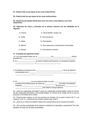 27.- Explica todo lo que sepas de las rocas metamórficas.
28.- Explica todo los que sepas de las rocas sedimentarias.
29.- Señala las principales diferencias entre una mina a cielo abierto y una mina
subterránea.
30.- Relaciona las rocas y minerales de la primera columna con las utilidades de la
segunda.
a) Pizarra 1) Hacer ladrillos, vasijas, etc.
b) Arcilla 2) Para esculturas.
c) Caliza 3) Para tejados.
d) Mármol 4) Para adoquines y revestimiento de fachadas.
e) Granito 5) Para fabricar cemento.
31.- Completa las siguientes frases:
a) Los combustibles fósiles son el _______________ y el ____________________. Ambos
proceden de ______________________________________________________________.
b) El _____________________ se extrae mediante perforaciones, se transporta mediante
_______________________ y ____________________________.
c) El petróleo se procesa en las _______________________________ y de él se obtienen
combustibles como __________________, __________________, _________________.
____________________ y ______________________.
d) El ________________ es una sustancia sólida, de color _________________________,
procede de la transformación de restos de ________________. Se extrae normalmente
mediante _____________ ________________________. Se quema en ______________
_______________________________ para obtener energía eléctrica.
32.- ¿Qué son magnitudes derivadas? ¿Qué son magnitudes fundamentales? Indica el nombre
de tres magnitudes derivadas y tres fundamentales, el nombre de la unidad del SI en que se
expresan y el símbolo de la unidad.
33.- Tenemos dos cuerpos, A y B, que ponemos en contacto. Si el cuerpo A está a 64 °F, y el
cuerpo B, a 25 °C, ¿cuál de los dos cuerpos cederá calor al otro?
34.- ¿Qué es un cambio de estado? Explica las características de los cambios de estado.
35.- ¿Por qué las propiedades de la materia se clasifican en generales y específicas? Pon dos
ejemplos de cada una de estas propiedades.
 