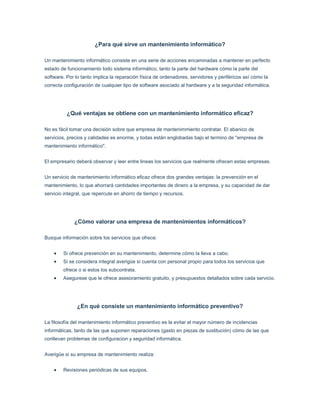 ¿Para qué sirve un mantenimiento informático?Un mantenimiento informático consiste en una serie de acciones encaminadas a mantener en perfecto estado de funcionamiento todo sistema informático, tanto la parte del hardware cómo la parte del software. Por lo tanto implica la reparación física de ordenadores, servidores y periféricos así cómo la correcta configuración de cualquier tipo de software asociado al hardware y a la seguridad informática.¿Qué ventajas se obtiene con un mantenimiento informático eficaz?No es fácil tomar una decisión sobre que empresa de mantenimmiento contratar. El abanico de servicios, precios y calidades es enorme, y todas están englobadas bajo el termino de quot;
empresa de mantenimiento informáticoquot;
.El empresario deberá observar y leer entre lineas los servicios que realmente ofrecen estas empresas.Un servicio de mantenimiento informático eficaz ofrece dos grandes ventajas: la prevención en el mantenimiento, lo que ahorrará cantidades importantes de dinero a la empresa, y su capacidad de dar servicio integral, que repercute en ahorro de tiempo y recursos. ¿Cómo valorar una empresa de mantenimientos informáticos? Busque información sobre los servicios que ofrece:Si ofrece prevención en su mantenimiento, determine cómo la lleva a cabo.Si se considera integral averigüe si cuenta con personal propio para todos los servicios que ofrece o si estos los subcontrata.Asegurese que le ofrece asesoramiento gratuito, y presupuestos detallados sobre cada servicio.¿En qué consiste un mantenimiento informático preventivo?La filosofía del mantenimiento informático preventivo es la evitar el mayor número de incidencias informáticas, tanto de las que suponen reparaciones (gasto en piezas de sustitución) cómo de las que conllevan problemas de configuracion y seguridad informática. Averigüe si su empresa de mantenimiento realiza:Revisiones periódicas de sus equipos. Análisis de su nivel de seguridad informática y puntos críticos de su sistema.Politicas de información sobre la directiva de carpetas y permisos de usuarios.Implantación se sistemas de protección eléctrica para su red informática.Automatizaciones sobre copias de seguridad y protección contra intrusos.¿Cuando un servicio de mantenimiento informático es integral?Una empresa de mantenimiento puede ser considerada integral cuando ofrece todo tipo de servicios relacionados con la necesidades informáticas de sus clientes. Se ha de incluir servicios tales como:mantenimiento informatico de reparación y preventivo de todo su sistema informático. asesoramiento y venta de productos informáticos, material informático, centralitas, fotocopiadoras, .. realización e implantacion de redes informáticas y servidores incluyendo sistemas de alta disponibilidad y redundantes, voz sobre IP, ... instalación de sistemas electricos, suelos técnicos y sistemas de proteccion electrica para su sistema informático.Desarrollo de software a medida, tanto de gestión como de comercio electrónico.¿Para que tipos de empresas está aconsejado un mantenimiento informático mensual?Toda empresa que no disponga de personal cualificado dentro de su plantilla debería disponer de un mantenimiento informático profesional. Cuanto más pequeña sea la empresa más necesario se hace disponer de un mantenimiento informático:los empleados pueden dedicar toda su atención a aquello por lo que trabajan.las averias e incidencias se resuelven en menos tiempo.Las reparaciones o configuraciones se hacen durables en el tiempo y por lo tanto no se arrastran los problemas semana a semana.Puede asignarse una partida fija para este apartado y no tener que hacer frente a gastos imprevistos en el peor momento.Dispone de un asesoramiento profesional que buscará potenciar técnicamente su empresa para ser más competitiva y reducir gastos. ¿Que sucede si algún equipo está en garantía? Cuando un equipo de su sistema está aún en periodo de garantía y la avería se produce en su hardware, por una pieza defectuosa, debe ser reparado por el servicio técnico de la marca, pues de esta forma se ahorra el gasto de las piezas. Si el problema es por una desconfiguración ó para instalar actualizaciones de su sitema operativo el mantenimiento informático se hará cargo de la incidencia. ¿Cuándo y cómo se abona el mantenimiento informático?Si el mantenimiento contratado es un bono se abona la totalidad del mismo al comienzo. Si el contrato de mantenimiento es mensual, las cuotas se abonan mes a mes. Siendo la cuantía la aprobada por el cliente en fución de los equipos e instalaciones a mentener.El pago del mantenimiento mensual se suele realizar mediante domiciliación los días 15 del mes corriente.¿Existe algún limite de horas ó visitas de los técnicos en el mantenimiento informático mensual?El contrato de mantenimiento mensual no tiene límites de horas de asistencia, por ello no se contabilizan ni las asistencias in situ ni las asistencias remotas. ¿Para qué puedo usar el mantenimiento informático mensual?El mantenimiento mensual puede ser utilizado para lo que el cliente estime oportuno siempre que la acción a realizar esté contemplada en el contrato. Pueden usarse para realizar análisis preventivos, acciones preventivas, reconfiguraciones, actualizaciones, reparaciones de hardware, .... ¿Estan incluidos la totalidad de ordenadores, servidores, impresoras,... en el contrato de mantenimiento mensual?El cliente es quien determina qué y cuáles equipos entran dentro del mantenimiento. Pueden ser equipos portátiles o personales, equipos de impresoras, servidores, ordenadores, periféricos, red informática, centralitas, routers,... ¿Cuanto tengo que esperar si la incidencia se produce en el servidor?Si la incidencia se produce en el servidor ó es considerada por nuestro equipo técnico como crítica será atendida en la menor brevedad posible. Nuestro compromiso es de menos de 4 horas. ¿Por qué le damos tanta importacia a las configuraciones del software? Las averías y reparaciones de hardware es un porcentaje pequeño de todas las incidencias que atendemos. La mejor prevención posible viene por la configuración adecuada de todo el software del sistema informático, sea un ordenador o una red informática con 20 ordenadores y un servidor.A menudo nos hemos encontrado con configuraciones defectuosas del software que han provocado incidencias importantes en los sistemas informáticos. Toda seguridad debe comenzar por su software y su configuración. ¿Cuando está aconsejado el mantenimiento con contrato de bonos?Esta decisión es siempre muy personal. Cuando los equipos son domésticos o se trata de despachos de profesionales liberales con pocos equipos informáticos, los clientes se suelen decantar por el contrato por bonos. De esta forma sienten que sólo pagan por lo que necesitan. ¿Cúal es la diferencia entre el contrato de mantenimiento mensual y el contrato por bono?La gran diferencia radica en la limitación de horas de asistencia. Nunca se cobra desplazamiento, pero en los contratos por bonos se contabiliza el tiempo del técnico desde que llega al lugar de la asistencia. ¿Puedo usar el contrato por bonos para realizar mantenimiento preventivo?Al principio se piensa en el contrato por bonos sólo cómo una medida de ahorro ante posibles averias de hardware. En la práctica se puede usar para todo aquello que quiera el cliente, desde instalaciones de software, configuraciónes, limpieza de virus, actualizaciones, etc.Lo que realmente contrata el cliente es tiempo de asistencias de nuestros técnicos informáticos. ¿Cuanto me cuesta un asesoramiento?Los asesoramientos, los presupuestos, o cualquier tipo de duda que le surga es totalmente gratuito.En la práctica resolvemos todas las dudas de los clientes desisteresadamente, tengan un contrato mensual o un contrato de bono. <br />